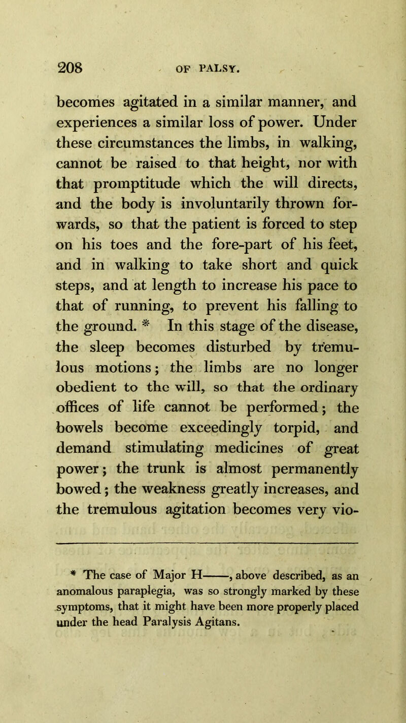 becomes agitated in a similar manner, and experiences a similar loss of power. Under these circumstances the limbs, in walking, cannot be raised to that height, nor with that promptitude which the will directs, and the body is involuntarily thrown for- wards, so that the patient is forced to step on his toes and the fore-part of his feet, and in walking to take short and quick steps, and at length to increase his pace to that of running, to prevent his falling to the ground. * In this stage of the disease, the sleep becomes disturbed by tremu- lous motions; the limbs are no longer obedient to the w'ill, so that the ordinary offices of life cannot be performed; the bowels become exceedingly torpid, and demand stimulating medicines of great power; the trunk is almost permanently bowed; the weakness greatly increases, and the tremulous agitation becomes very vio- * The case of Major H , above described, as an , anomalous paraplegia, was so strongly marked by these symptoms, that it might have been more properly placed under the head Paralysis Agitans.