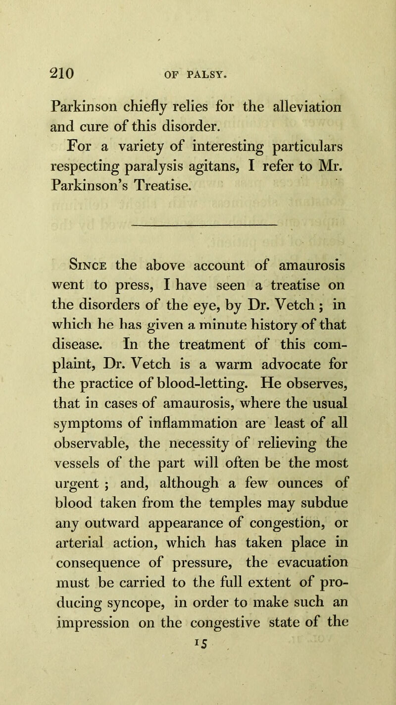 Parkinson chiefly relies for the alleviation and cure of this disorder. For a variety of interesting particulars respecting paralysis agitans, I refer to Mr. Parkinson’s Treatise. Since the above account of amaurosis went to press, I have seen a treatise on the disorders of the eye, by Dr. Vetch ; in which he has given a minute history of that disease. In the treatment of this com- plaint, Dr. Vetch is a warm advocate for the practice of blood-letting. He observes, that in cases of amaurosis, where the usual symptoms of inflammation are least of all observable, the necessity of relieving the vessels of the part will often be the most urgent ; and, although a few ounces of blood taken from the temples may subdue any outward appearance of congestion, or arterial action, which has taken place in consequence of pressure, the evacuation must be carried to the full extent of pro- ducing syncope, in order to make such an impression on the congestive state of the 15