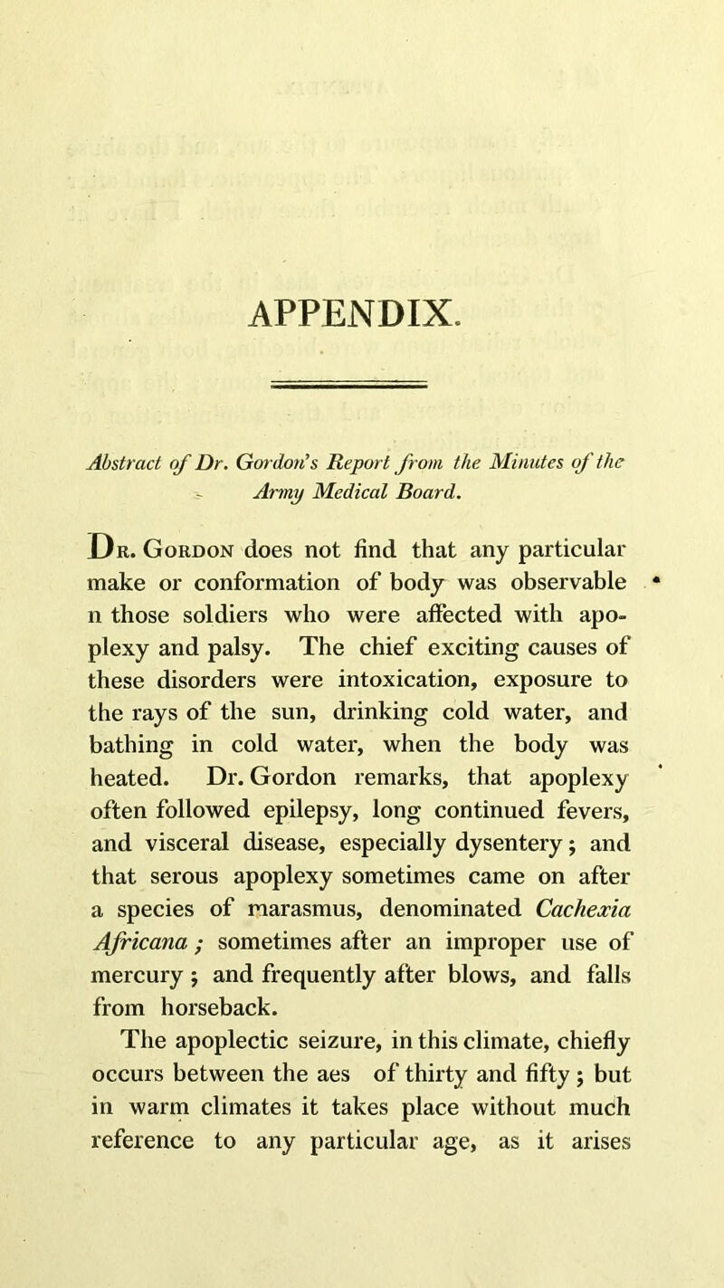 APPENDIX. Abstract of Dr. Gm doiCs Report from the Minutes of the Army Medical Board. Dr . Gordon does not find that any particular make or conformation of body was observable n those soldiers who were affected with apo- plexy and palsy. The chief exciting causes of these disorders were intoxication, exposure to the rays of the sun, drinking cold water, and bathing in cold water, when the body was heated. Dr. Gordon remarks, that apoplexy often followed epilepsy, long continued fevers, and visceral disease, especially dysentery; and that serous apoplexy sometimes came on after a species of marasmus, denominated Cachexia Africana ; sometimes after an improper use of mercury ; and frequently after blows, and falls from horseback. The apoplectic seizure, in this climate, chiefly occurs between the aes of thirty and fifty ; but in warm climates it takes place without much reference to any particular age, as it arises
