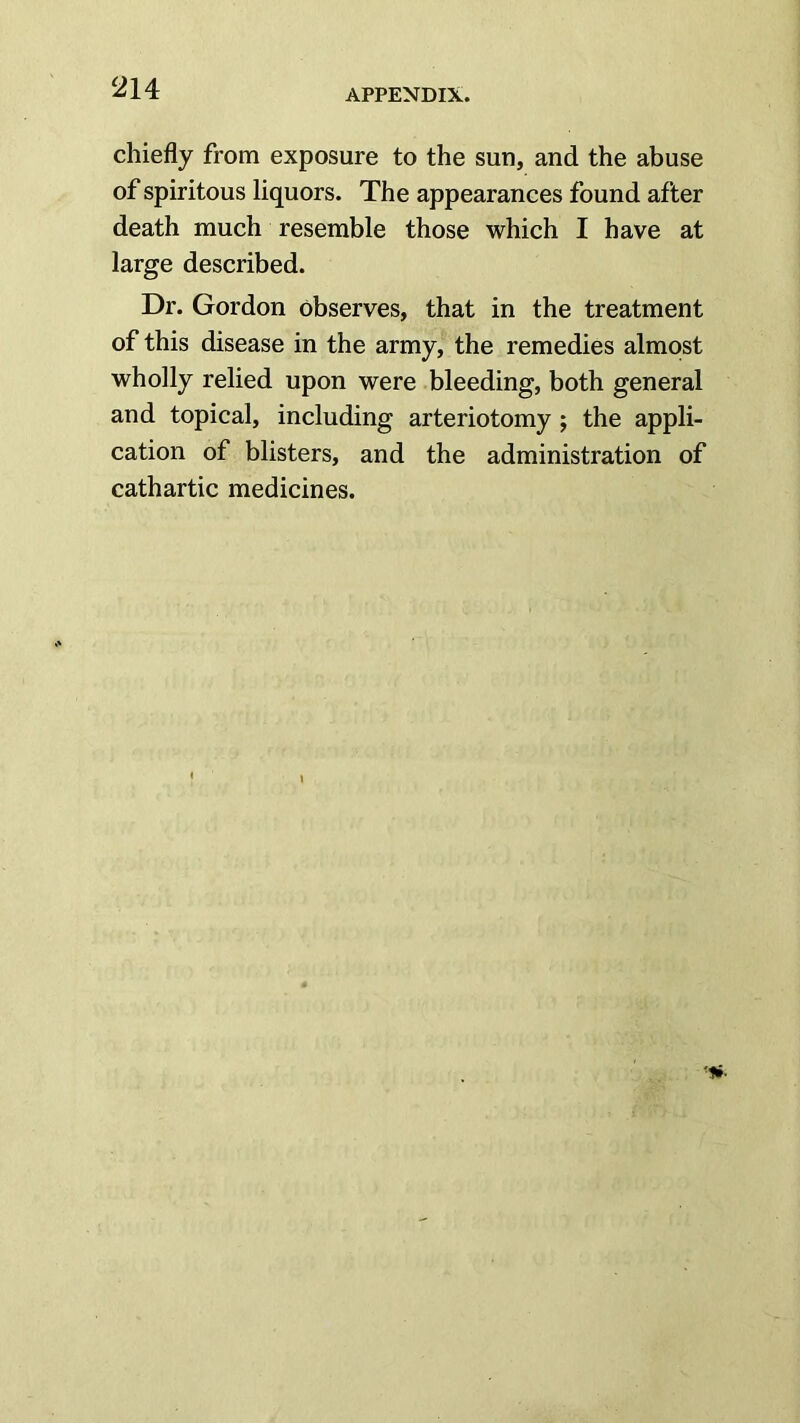 chiefly from exposure to the sun, and the abuse of spiritous liquors. The appearances found after death much resemble those which I have at large described. Dr. Gordon observes, that in the treatment of this disease in the army, the remedies almost wholly relied upon were bleeding, both general and topical, including arteriotomy ; the appli- cation of blisters, and the administration of cathartic medicines.