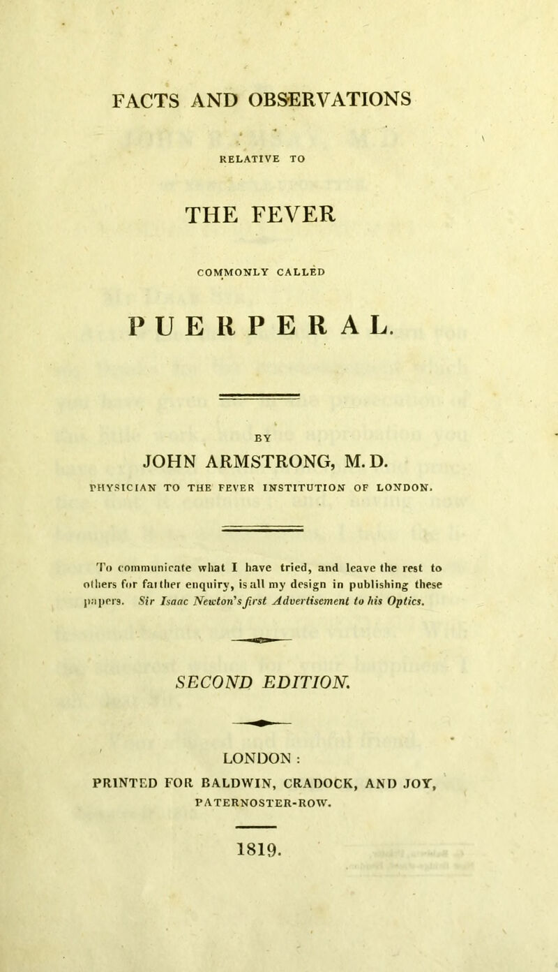 FACTS AND OBSERVATIONS RELATIVE TO THE FEVER COMMONLY CALLED PUERPERAL. BY JOHN ARMSTRONG, M.D. rHY.“<ICIAN TO THE FEVER INSTITUTION OF LONDON. 'I’o communicate what I have tried, and leave the rest to Olliers for faither enquiry, is all my design in publishing these papers. Sir Isaac Newton's first Advertisement to his Optics. SECOND EDITION. LONDON: PRINTED FOR BALDWIN, CRADOCK, AND JOY, PATERNOSTER-ROW. 1819.