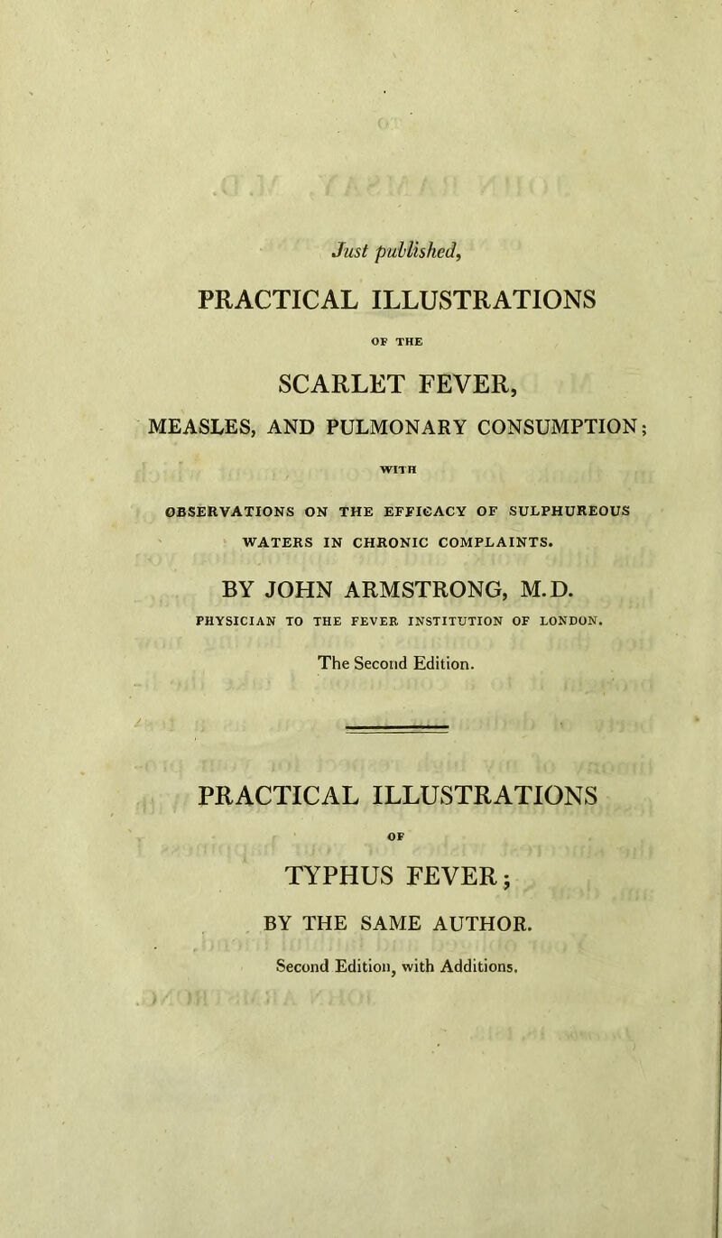 Just published, PRACTICAL ILLUSTRATIONS OF THE SCARLET FEVER, MEASLES, AND PULMONARY CONSUMPTION; WITH OBSERVATIONS ON THE EFFICACY OF SULPHUREOUS WATERS IN CHRONIC COMPLAINTS. BY JOHN ARMSTRONG, M.D. PHYSICIAN TO THE FEVEE INSTITUTION OF LONDON. The Second Edition. PRACTICAL ILLUSTRATIONS OF TYPHUS FEVER; BY THE SAME AUTHOR. Second Edition, with Additions.