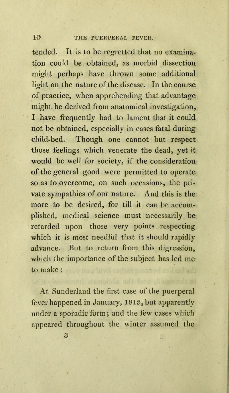tended. It is to be regretted that no examina^^ tion could be obtained, as morbid dissection might perhaps have thrown some additional light on the nature of the disease. In the course of practice, when apprehending that advantage might be derived from anatomical investigation, I have frequently had to lament that it could not be obtained, especially in cases fatal during child-bed. Though one cannot but respect those feelings which venerate the dead, yet it would be well for society, if the consideration of the general good were permitted to operate so as to overcome, on such occasions, the pri- vate sympathies of our nature. And this is the more to be desired, for till it can be accom- plished, medical science must necessarily be retarded upon those very points respecting which it is most needful that it should rapidly advance. But to return from this digression, which the importance of the subject has led me to make: At Sunderland the first case of the puerperal fever happened in January, 1813, but apparently under a sporadic form; and the few cases which appeared throughout the winter assumed the