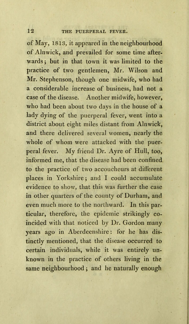 of May, 1813, it appeared in the neighbourhood of Alnwick, and prevailed for some time after- wards ; but in that town it was limited to the practice of two gentlemen, Mr. Wilson and Mr. Stephenson, though one midwife, who had a considerable increase of business, had not a case of the disease. Another midwife, however, who had been about two days in the house of a lady dying of the puerperal fever, went into a district about eight miles distant from Alnwick, and there delivered several women, nearly the whole of whom were attacked with the puer- peral fever. My friend Dr. Ayre of Hull, too, informed me, that the disease had been confined, to the practice of two accoucheurs at different places in Yorkshire; and I could accumulate evidence to show, that this was further the case in other quarters of the county of Durham, and even much more to the northward. In this par- ticular, therefore, the epidemic strikingly co- incided with that noticed by Dr. Gordon many years ago in Aberdeenshire: for he has dis- tinctly mentioned, that the disease occurred to certain individuals, while it was entirely un- known in the practice of others living in the same neighbourhood ; and he naturally enough