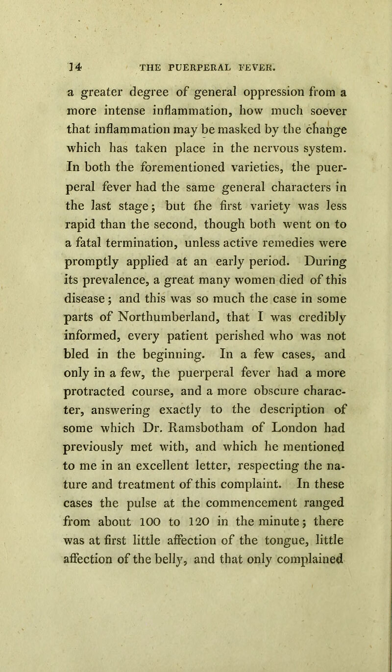 a greater degree of general oppression from a more intense inflammation, how much soever that inflammation may be masked by the change which has taken place in the nervous system. In both the forementioned varieties, the puer- peral fever had the same general characters in the last stage; but the first variety was less rapid than the second, though both went on to a fatal termination, unless active remedies were promptly applied at an early period. During its prevalence, a great many women died of this disease; and this was so much the case in some parts of Northumberland, that I was credibly informed, every patient perished who was not bled in the beginning. In a few cases, and only in a few, the puerperal fever had a more protracted course, and a more obscure charac- ter, answering exactly to the description of some which Dr. Ramsbotham of London had previously met with, and which he mentioned to me in an excellent letter, respecting the na- ture and treatment of this complaint. In these cases the pulse at the commencement ranged from about 100 to 120 in the minute; there was at first little affection of the tongue, little affection of the belly, and that only complained