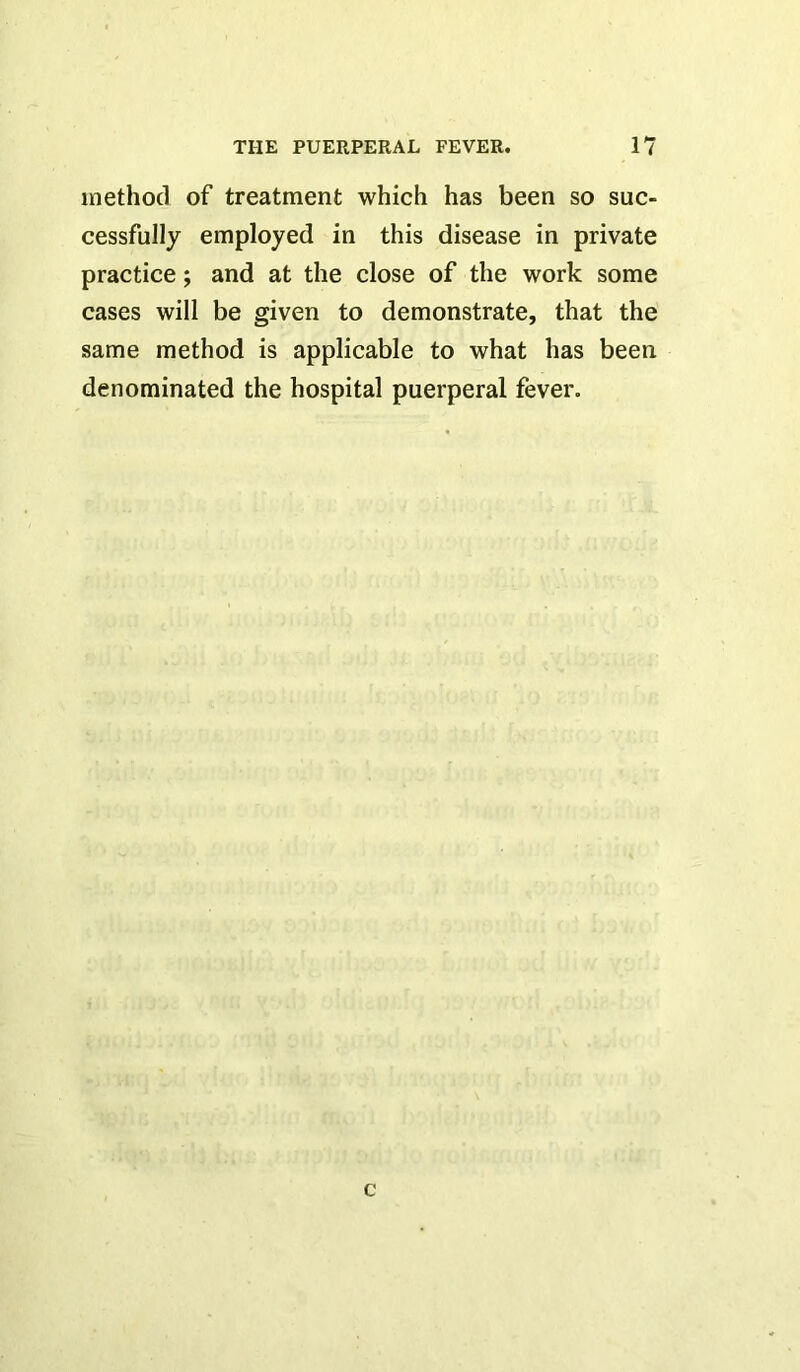 method of treatment which has been so suc- cessfully employed in this disease in private practice; and at the close of the work some cases will be given to demonstrate, that the same method is applicable to what has been denominated the hospital puerperal fever. c