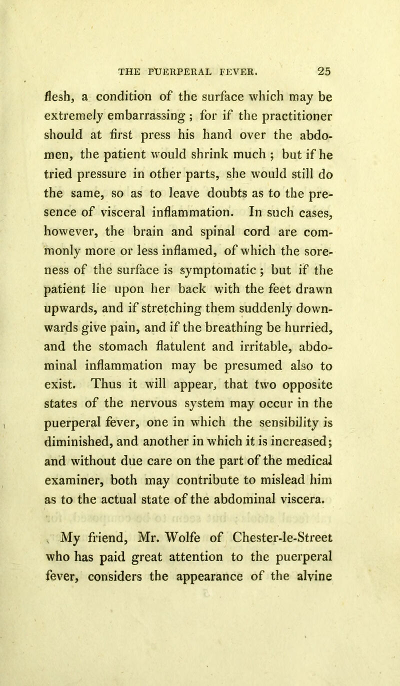 flesh, a condition of the surface which may be extremely embarrassing ; for if the practitioner should at first press his hand over the abdo- men, the patient would shrink much ; but if he tried pressure in other parts, she would still do the same, so as to leave doubts as to the pre- sence of visceral inflammation. In such cases, however, the brain and spinal cord are com- monly more or less inflamed, of which the sore- ness of the surface is symptomatic; but if the patient lie upon her back with the feet drawn upwards, and if stretching them suddenly down- wards give pain, and if the breathing be hurried, and the stomach flatulent and irritable, abdo- minal inflammation may be presumed also to exist. Thus it will appear, that two opposite states of the nervous system may occur in the puerperal fever, one in which the sensibility is diminished, and another in which it is increased; and without due care on the part of the medical examiner, both may contribute to mislead him as to the actual state of the abdominal viscera. , My friend, Mr. Wolfe of Chester-le-Street who has paid great attention to the puerperal fever, considers the appearance of the alvine