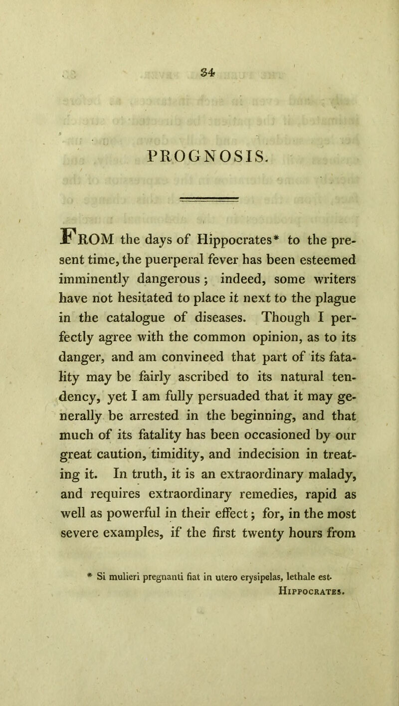 PROGNOSIS. From the days of Hippocrates* to the pre- sent time, the puerperal fever has been esteemed imminently dangerous ; indeed, some writers have not hesitated to place it next to the plague in the catalogue of diseases. Though I per- fectly agree with the common opinion, as to its danger, and am convinced that part of its fata- lity may be fairly ascribed to its natural ten- dency, yet I am fully persuaded that it may ge- nerally be arrested in the beginning, and that much of its fatality has been occasioned by our great caution, timidity, and indecision in treat- ing it. In truth, it is an extraordinary malady, and requires extraordinary remedies, rapid as well as powerful in their effect; for, in the most severe examples, if the first twenty hours from * Si mulieri pregnant! fiat in utero erysipelas, lethale est- Hippocrates.