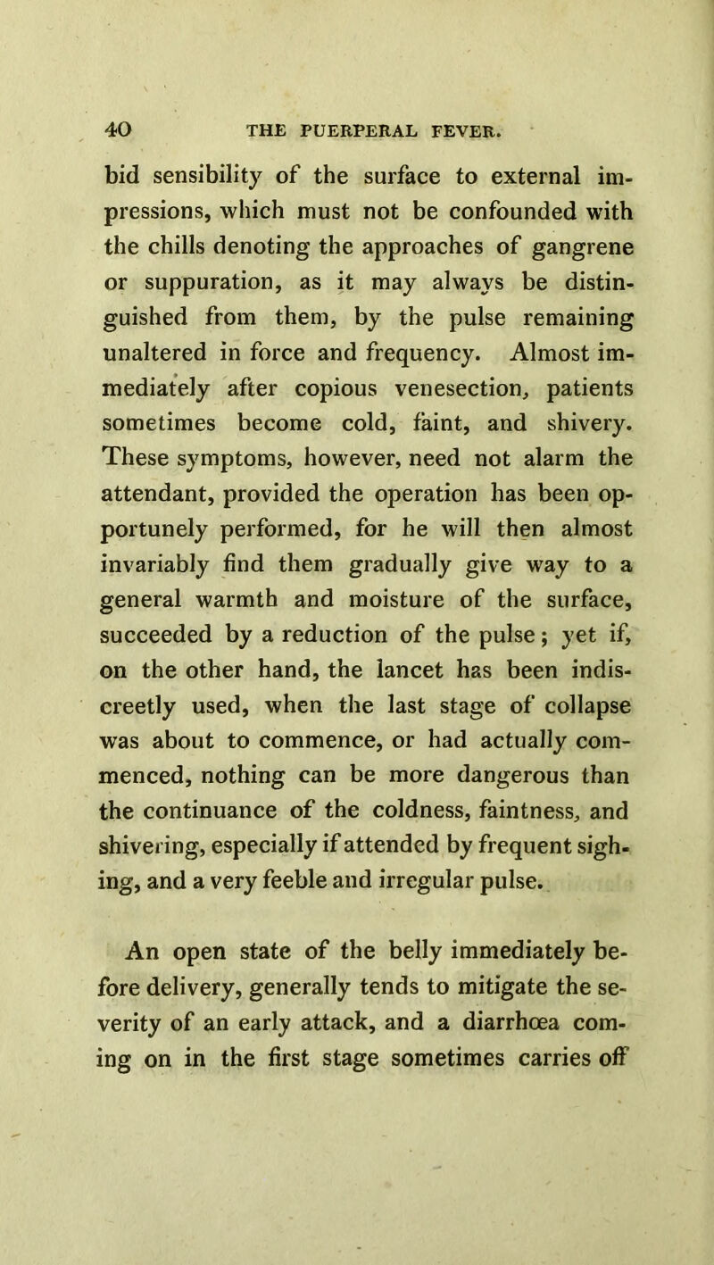 bid sensibility of the surface to external im- pressions, which must not be confounded with the chills denoting the approaches of gangrene or suppuration, as it may always be distin- guished from them, by the pulse remaining unaltered in force and frequency. Almost im- mediately after copious venesection, patients sometimes become cold, faint, and shivery. These symptoms, however, need not alarm the attendant, provided the operation has been op- portunely pei'formed, for he will then almost invariably find them gradually give way to a general warmth and moisture of the surface, succeeded by a reduction of the pulse; yet if, on the other hand, the lancet has been indis- creetly used, when the last stage of collapse was about to commence, or had actually com- menced, nothing can be more dangerous than the continuance of the coldness, faintness, and shivering, especially if attended by frequent sigh- ing, and a very feeble and irregular pulse. An open state of the belly immediately be- fore delivery, generally tends to mitigate the se- verity of an early attack, and a diarrhoea com- ing on in the first stage sometimes carries off