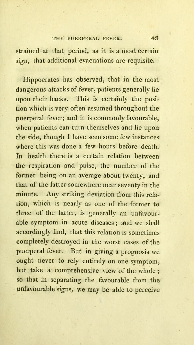 strained at that period, as it is a most certain sign, that additional evacuations are requisite. Hippocrates has observed, that in the most dangerous attacks of fever, patients generally lie upon their backs. This is certainly the posi- tion which is very often assumed throughout the puerperal fever; and it is commonly favourable, when patients can turn themselves and lie upon the side, though I have seen some few instances where this was done a few hours before death. In health there is a certain relation between the respiration and pulse, the number of the former being on an average about twenty, and that of the latter somewhere near seventy in the minute. Any striking deviation from this rela- tion, which is nearly as one of the former to three of the latter, is generally an unfavour- able symptom in acute diseases; and we shall accordingly find, that this relation is sometimes completely destroyed in the worst cases of the puerperal fever. But in giving a prognosis we ought never to rely entirely on one symptom, but take a comprehensive view of the whole; so that in separating the favourable from the unfavourable signs, we may be able to perceive