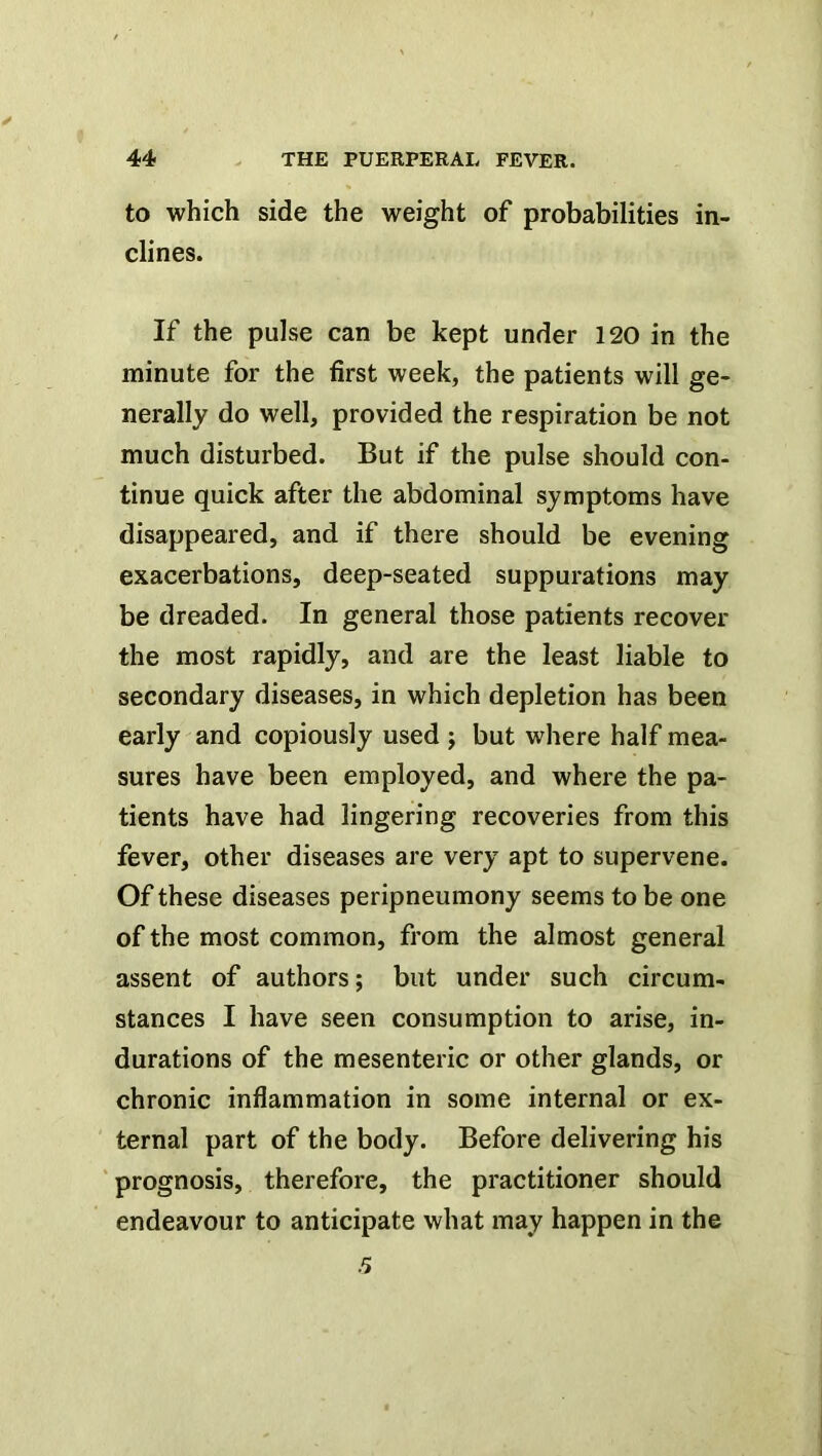 to which side the weight of probabilities in- clines. If the pulse can be kept under 120 in the minute for the first week, the patients will ge- nerally do well, provided the respiration be not much disturbed. But if the pulse should con- tinue quick after the abdominal symptoms have disappeared, and if there should be evening exacerbations, deep-seated suppurations may be dreaded. In general those patients recover the most rapidly, and are the least liable to secondary diseases, in which depletion has been early and copiously used j but where half mea- sures have been employed, and where the pa- tients have had lingering recoveries from this fever, other diseases are very apt to supervene. Of these diseases peripneumony seems to be one of the most common, from the almost general assent of authors; but under such circum- stances I have seen consumption to arise, in- durations of the mesenteric or other glands, or chronic inflammation in some internal or ex- ternal part of the body. Before delivering his prognosis, therefore, the practitioner should endeavour to anticipate what may happen in the .5