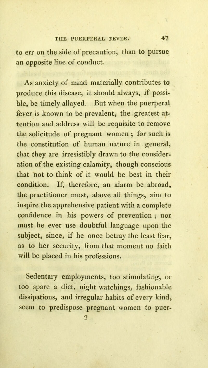 to err on the side of precaution, than to pursue an opposite line of conduct. As anxiety of mind materially contributes to produce this disease, it should always, if possi- ble, be timely allayed. But when the puerperal fever is known to be prevalent, the greatest at- tention and address will be requisite to remove the solicitude of pregnant women ; for such is the constitution of human nature in general, that they are irresistibly drawn to the consider- ation of the existing calamity, though conscious that not to think of it would be best in their condition. If, therefore, an alarm be abroad, the practitioner must, above all things, aim to inspire the apprehensive patient with a complete confidence in his powers of prevention ; nor must he ever use doubtful language upon the subject, since, if he once betray the least fear, as to her security, from that moment no faith will be placed in his professions. Sedentary employments, too stimulating, or too spare a diet, night watchings, fashionable dissipations, and irregular habits of every kind, seem to predispose pregnant women to puer-