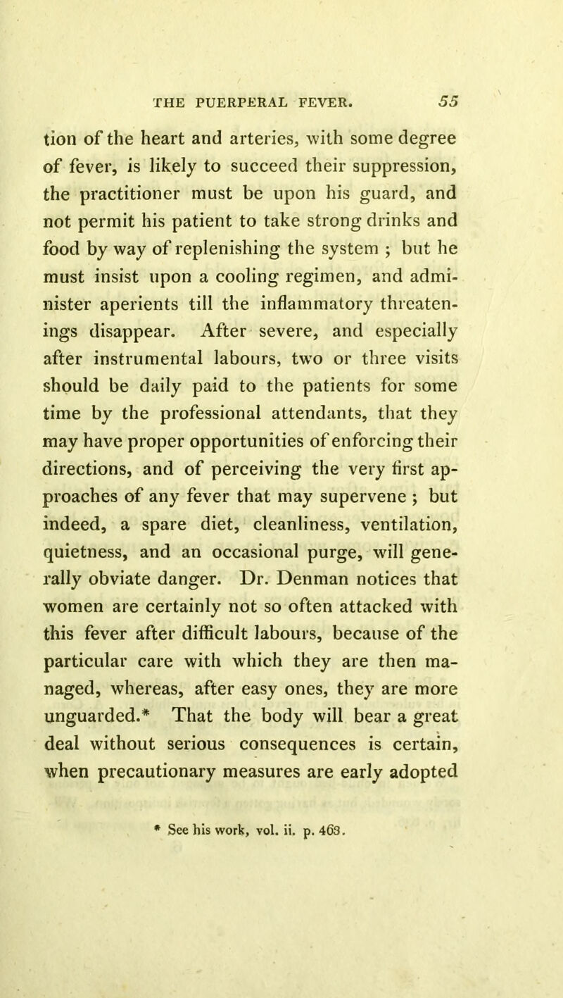 tion of the heart and arteries, with some degree of fever, is likely to succeed their suppression, the practitioner must be upon his guard, and not permit his patient to take strong drinks and food by way of replenishing the system ; but he must insist upon a cooling regimen, and admi- nister aperients till the inflammatory threaten- ings disappear. After severe, and especially after instrumental labours, two or three visits should be daily paid to the patients for some time by the professional attendants, that they may have proper opportunities of enforcing their directions, and of perceiving the very first ap- proaches of any fever that may supervene ; but indeed, a spare diet, cleanliness, ventilation, quietness, and an occasional purge, will gene- rally obviate danger. Dr. Denman notices that women are certainly not so often attacked with this fever after difficult labours, because of the particular care with which they are then ma- naged, whereas, after easy ones, they are more unguarded.* That the body will bear a great deal without serious consequences is certain, when precautionary measures are early adopted • See his work, vol. ii. p. 463.