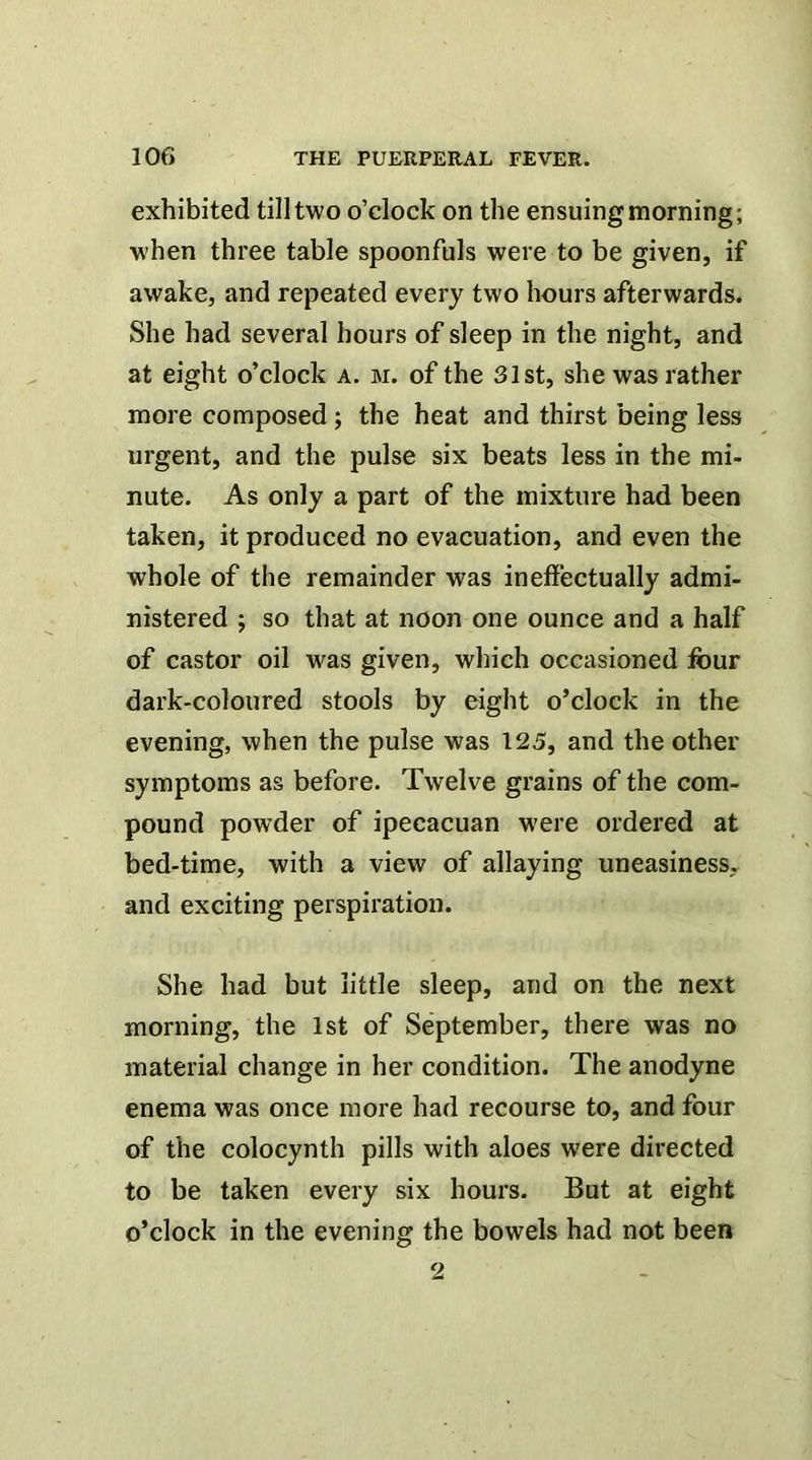 exhibited till two o’clock on the ensuing morning; when three table spoonfuls were to be given, if awake, and repeated every two hours afterwards. She had several hours of sleep in the night, and at eight o’clock a. m. of the 31st, she was rather more composed; the heat and thirst being less urgent, and the pulse six beats less in the mi- nute. As only a part of the mixture had been taken, it produced no evacuation, and even the whole of the remainder was ineffectually admi- nistered ; so that at noon one ounce and a half of castor oil was given, which occasioned four dark-coloured stools by eight o’clock in the evening, when the pulse was 125, and the other symptoms as before. Twelve grains of the com- pound powder of ipecacuan were ordered at bed-time, with a view of allaying uneasiness, and exciting perspiration. She had but little sleep, and on the next morning, the 1st of September, there was no material change in her condition. The anodyne enema was once more had recourse to, and four of the colocynth pills with aloes were directed to be taken every six hours. But at eight o’clock in the evening the bowels had not been 2