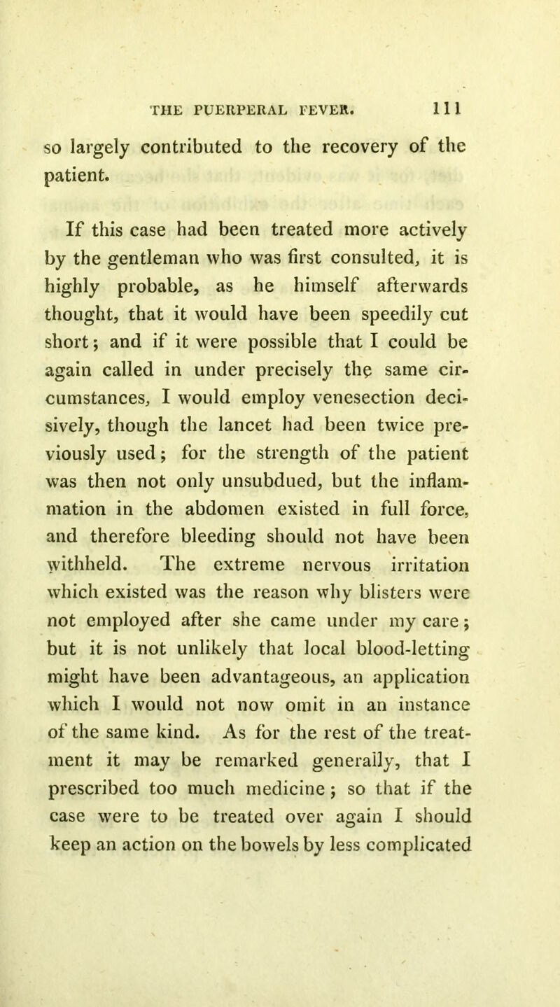 SO largely contributed to the recovery of the patient. If this case had been treated more actively by the gentleman who was first consulted, it is highly probable, as he himself afterwards thought, that it would have been speedily cut short; and if it were possible that I could be again called in under precisely th? same cir- cumstances, I would employ venesection deci- sively, though the lancet had been twice pre- viously used; for the strength of the patient was then not only unsubdued, but the inflam- mation in the abdomen existed in full force, and therefore bleeding should not have been withheld. The extreme nervous irritation which existed was the reason why blisters were not employed after she came under my care; but it is not unlikely that local blood-letting might have been advantageous, an application which I would not now omit in an instance of the same kind. As for the rest of the treat- ment it may be remarked generally, that I prescribed too much medicine ; so that if the case were to be treated over again I should keep an action on the bowels by less complicated