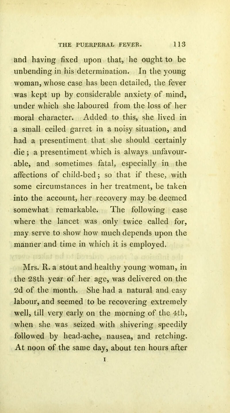 and having fixed upon that, he ought to be unbending in his determination. In the young woman, whose case has been detailed, the fever was kept up by considerable anxiety of mind, under which she laboured from the loss of her moral character. Added to this, she lived in a small ceiled garret in a noisy situation, and had a presentiment that she should certainly die; a presentiment which is always unfavour- able, and sometimes fatal, especially in the affections of child-bed; so that if these, with some circumstances in her treatment, be taken into the account, her recovery may be deemed somewhat remarkable. The following case where the lancet was only twice called for, may serve to show how much depends upon the manner and time in which it is employed. Mrs. R. a stout and healthy young woman, in the 28th year of her age, was delivered on the 2d of the month. She had a natural and easy labour, and seemed to be recovering extremely well, till very early on the morning of the 4th, when she was seized with shivering speedily followed by head-ache, nausea, and retching. At noon of the same day, about ten hours after I