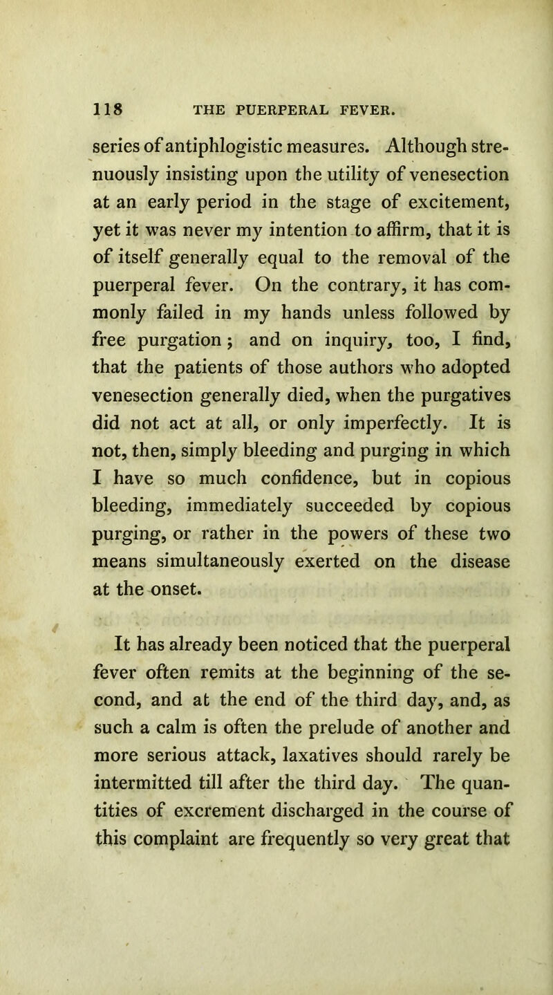 series of antiphlogistic measures. Although stre- nuously insisting upon the utility of venesection at an early period in the stage of excitement, yet it was never my intention to affirm, that it is of itself generally equal to the removal of the puerperal fever. On the contrary, it has com- monly failed in my hands unless followed by free purgation; and on inquiry, too, I find, that the patients of those authors who adopted venesection generally died, when the purgatives did not act at all, or only imperfectly. It is not, then, simply bleeding and purging in which I have so much confidence, but in copious bleeding, immediately succeeded by copious purging, or rather in the powers of these two means simultaneously exerted on the disease at the onset. It has already been noticed that the puerperal fever often remits at the beginning of the se- cond, and at the end of the third day, and, as such a calm is often the prelude of another and more serious attack, laxatives should rarely be intermitted till after the third day. The quan- tities of excrement discharged in the course of this complaint are frequently so very great that