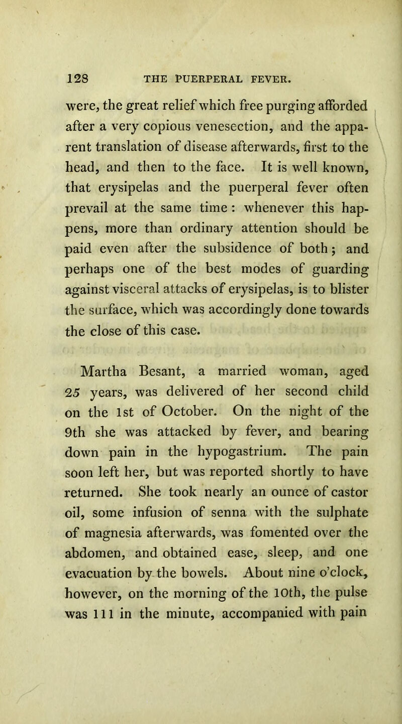 were, the great relief which free purging afforded after a very copious venesection, and the appa- rent translation of disease afterwards, first to the head, and then to the face. It is well known, that erysipelas and the puerperal fever often prevail at the same time : whenever this hap- pens, more than ordinary attention should be paid even after the subsidence of both; and perhaps one of the best modes of guarding against visceral attacks of erysipelas, is to blister the surface, which was accordingly done towards the close of this case. Martha Besant, a married woman, aged 25 years, was delivered of her second child on the 1st of October. On the night of the 9th she was attacked by fever, and bearing down pain in the hypogastrium. The pain soon left her, but was reported shortly to have returned. She took nearly an ounce of castor oil, some infusion of senna with the sulphate of magnesia afterwards, was fomented over the abdomen, and obtained ease, sleep, and one evacuation by the bowels. About nine o’clock, however, on the morning of the 10th, the pulse was 111 in the minute, accompanied with pain