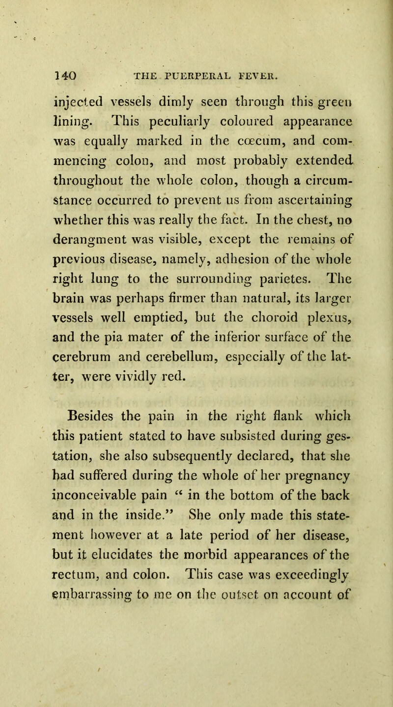 injected vessels dimly seen through this green lining. This peculiarly coloured appearance was equally marked in the coecum, and com- mencing colon, and most probably extended throughout the whole colon, though a circum- stance occurred to prevent us from ascertaining whether this was really the fact. In the chest, no derangment was visible, except the remains of previous disease, namely, adhesion of the whole right lung to the surrounding parietes. The brain was perhaps firmer than natural, its larger vessels well emptied, but the choroid plexus, and the pia mater of the inferior surface of the cerebrum and cerebellum, especially of the lat- ter, were vividly red. Besides the pain in the right flank which this patient stated to have subsisted during ges- tation, she also subsequently declared, that she had suffered during the whole of her pregnancy inconceivable pain “ in the bottom of the back and in the inside.” She only made this state- ment Iiowever at a late period of her disease, but it elucidates the morbid appearances of the rectum, and colon. This case was exceedingly embarrassing to me on the outset on account of