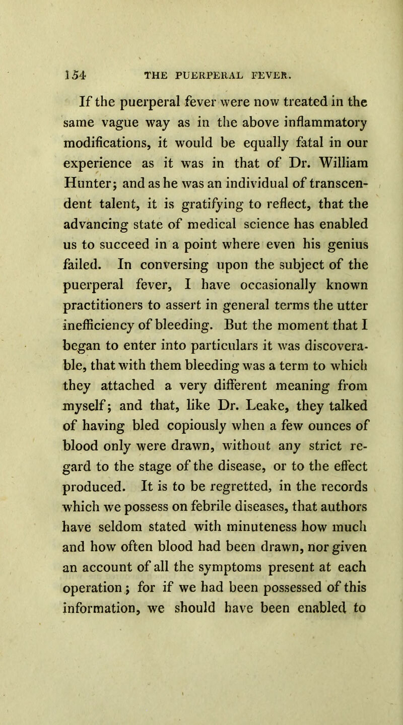 If the puerperal fever were now treated in the same vague way as in the above inflammatory modifications, it would be equally fatal in our experience as it was in that of Dr. William Hunter; and as he was an individual of transcen- dent talent, it is gratifying to reflect, that the advancing state of medical science has enabled us to succeed in a point where even his genius failed. In conversing upon the subject of the puerperal fever, I have occasionally known practitioners to assert in general terms the utter inefficiency of bleeding. But the moment that I began to enter into particulars it was discovera- ble, that with them bleeding was a term to which they attached a very different meaning from myself; and that, like Dr. Leake, they talked of having bled copiously when a few ounces of blood only were drawn, without any strict re- gard to the stage of the disease, or to the effect produced. It is to be regretted, in the records which we possess on febrile diseases, that authors have seldom stated with minuteness how much and how often blood had been drawn, nor given an account of all the symptoms present at each operation; for if we had been possessed of this information, we should have been enabled to