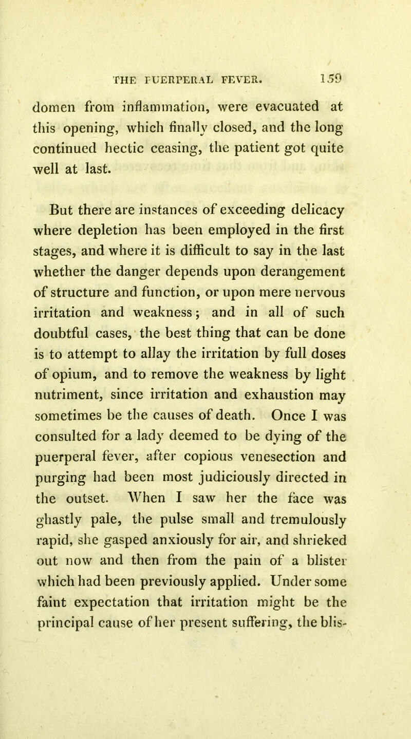 domen from inflammation, were evacuated at this opening, which finally closed, and the long continued hectic ceasing, the patient got quite well at last. But there are instances of exceeding delicacy where depletion has been employed in the first stages, and where it is difficult to say in the last whether the danger depends upon derangement of structure and function, or upon mere nervous irritation and weakness; and in all of such doubtful cases, the best thing that can be done is to attempt to allay the irritation by full doses of opium, and to remove the weakness by light nutriment, since irritation and exhaustion may sometimes be the causes of death. Once I was consulted for a lady deemed to be dying of the puerperal fever, after copious venesection and purging had been most judiciously directed in the outset. When I saw her the face was ghastly pale, the pulse small and tremulously rapid, she gasped anxiously for air, and shrieked out now and then from the pain of a blister which had been previously applied. Under some faint expectation that irritation might be the principal cause of her present suffering, the blis-