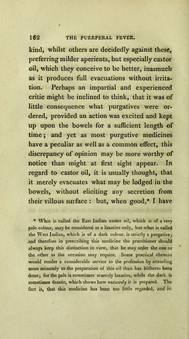 kind, whilst others are decidedly against these, preferring milder aperients, but especially castor oil, which they conceive to be better, inasmuch as it produces full evacuations without irrita- tion. Perhaps an impartial and experienced critic might be inclined to think, that it was of little consequence what purgatives were or- dered, provided an action was excited and kept up upon the bowels for a sufficient length of time; and yet as most purgative medicines have a peculiar as well as a common effect, this discrepancy of opinion may be more worthy of notice than might at first sight appear. In regard to castor oil, it is usually thought, that it merely evacuates what may be lodged in the bowels, without eliciting any secretion from their villous surface : but, when good,* I have * What Is called the East Indian castor oil, which is of a very pale colour, may be considered as a laxative only, but what is called the West Indian, which is of a dark colour, is strictly a purgative; .apd therefore in prescribing this medicine the practitioner should always keep this distinction in view, that he may order the one or the other as the occasion may require. Some practical chemist would render a considerable service to the profession by attending more minutely to the preparation of this oil than has hitherto been done; for the pale is sometimes scarcely laxative, while the dark is sometimes drastic, which shows how variously it is prepared. The fact is, that this medicine has been too little regarded, and its