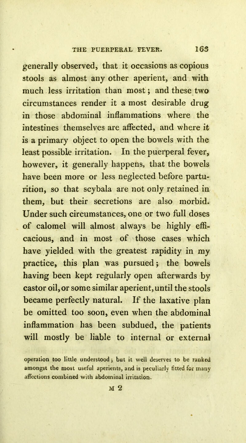 generally observed, that it occasions as copious stools as almost any other aperient, and with much less irritation than most; and these two circumstances render it a most desirable drug in those abdominal inflammations where the intestines themselves are affected, and where it is a primary object to open the bowels with the least possible irritation. In the puerperal fever, however, it generally happens, that the bowels have been more or less neglected before partu- rition, so that scybala are not only retained in them, but their secretions are also morbid. Under such circumstances, one or two full doses of calomel will almost always be highly effi- cacious, and in most of those cases which have yielded with the greatest rapidity in my practice, this plan was pursued; the bowels having been kept regularly open afterwards by castor oil, or some similar aperient, until the stools became perfectly natural. If the laxative plan be omitted too soon, even when the abdominal inflammation has been subdued, the patients will mostly be liable to internal or external operation too little understood; but it well deserves to be ranked amongst the most useful aperients, and is peculiarly fitted for many affections combined with abdominal irritation.