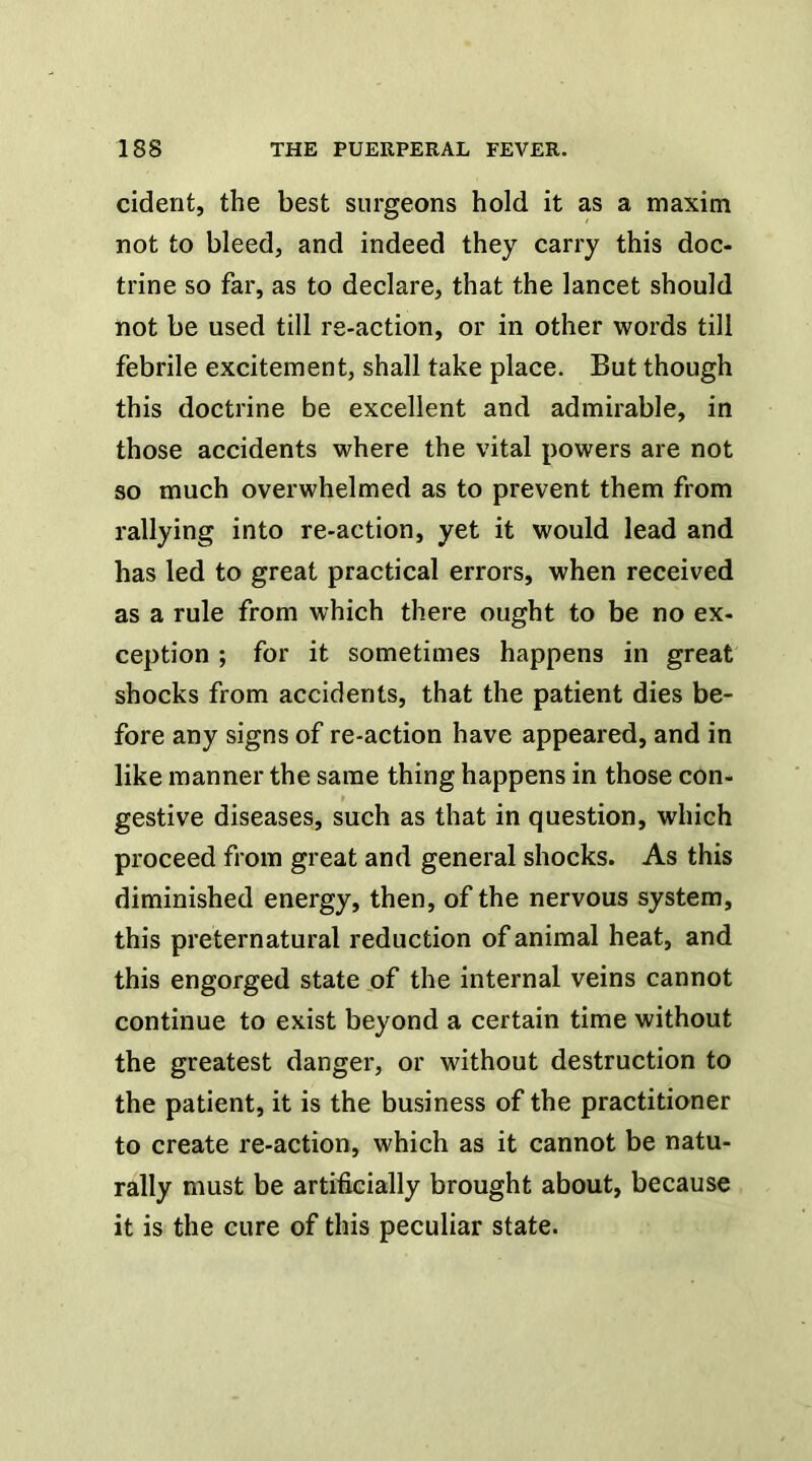 cident, the best surgeons hold it as a maxim not to bleed, and indeed they carry this doc- trine so far, as to declare, that the lancet should not be used till re-action, or in other words till febrile excitement, shall take place. But though this doctrine be excellent and admirable, in those accidents where the vital powers are not so much overwhelmed as to prevent them from rallying into re-action, yet it would lead and has led to great practical errors, when received as a rule from which there ought to be no ex- ception ; for it sometimes happens in great shocks from accidents, that the patient dies be- fore any signs of re-action have appeared, and in like manner the same thing happens in those con- gestive diseases, such as that in question, which proceed from great and general shocks. As this diminished energy, then, of the nervous system, this preternatural reduction of animal heat, and this engorged state .of the internal veins cannot continue to exist beyond a certain time without the greatest danger, or without destruction to the patient, it is the business of the practitioner to create re-action, which as it cannot be natu- rally must be artificially brought about, because it is the cure of this peculiar state.