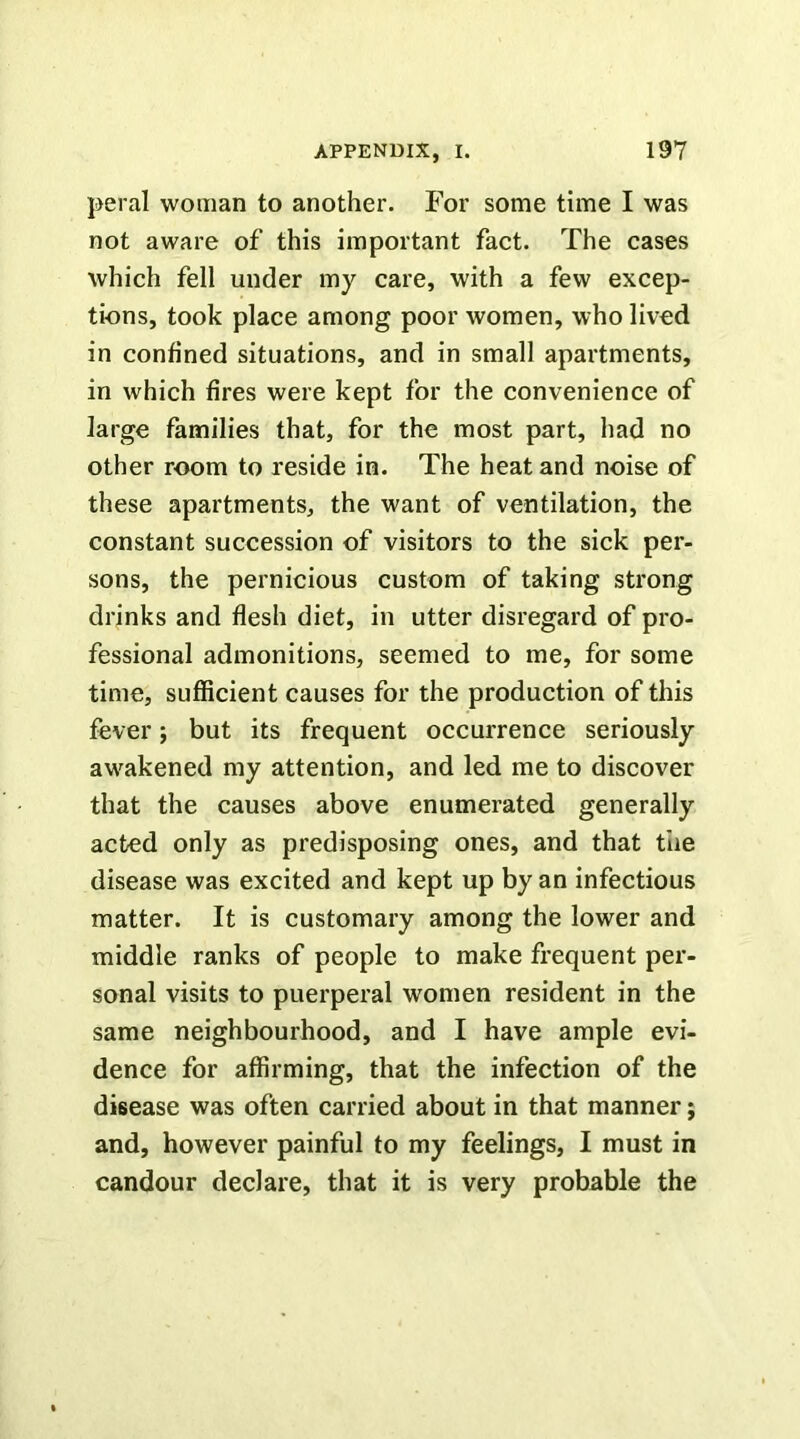 peral woman to another. For some time I was not aware of this important fact. The cases which fell under my care, with a few excep- tions, took place among poor women, who lived in confined situations, and in small apartments, in which fires were kept for the convenience of large families that, for the most part, had no other room to reside in. The heat and noise of these apartments, the want of ventilation, the constant succession of visitors to the sick per- sons, the pernicious custom of taking strong drinks and flesh diet, in utter disregard of pro- fessional admonitions, seemed to me, for some time, sufficient causes for the production of this fever; but its frequent occurrence seriously awakened my attention, and led me to discover that the causes above enumerated generally acted only as predisposing ones, and that the disease was excited and kept up by an infectious matter. It is customary among the lower and middle ranks of people to make frequent per- sonal visits to puerperal women resident in the same neighbourhood, and I have ample evi- dence for affirming, that the infection of the disease was often carried about in that manner; and, however painful to my feelings, I must in candour declare, that it is very probable the