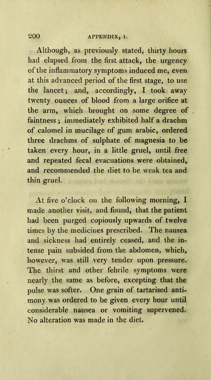 Although, as previously stated, thirty hours had elapsed from the first attack, the urgency of the inflammatory symptoms induced me, even at this advanced period of the first stage, to use the lancet; and, accordingly, I took away twenty ounces of blood from a large orifice at the arm, which brought on some degree of , faintness ; immediately exhibited half a drachm of calomel in mucilage of gum arabic, ordered three drachms of sulphate of magnesia to be taken every hour, in a little gruel, until free and repeated fecal evacuations were obtained, and recommended the diet to be weak tea and thin gruel. At five o’clock on the following morning, I made another visit, and found, that the patient had been purged copiously upwards of twelve times by the medicines prescribed. The nausea and sickness had entirely ceased, and the in- tense pain subsided from the abdomen, which, however, was still very tender upon pressure. The thirst and other febrile symptoms were nearly the same as before, excepting that the pulse was softer. One grain of tartarised anti- mony was ordered to be given every hour until considerable nausea or vomiting supervened. No alteration was made in the diet.