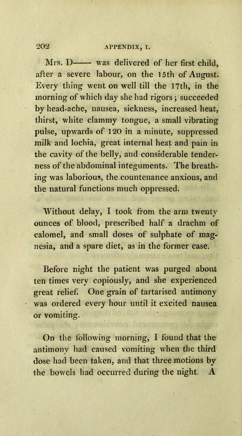 Mrs. D was delivered of her first child, after a severe labour, on the 15th of August. Every thing went on well till the 17th, in the morning of which day she had rigors j succeeded by head-ache, nausea, sickness, increased heat, thirst, white clammy tongue, a small vibrating pulse, upwards of 120 in a minute, suppressed milk and lochia, great internal heat and pain in the cavity of the belly, and considerable tender- ness of the abdominal integuments. The breath- ing was laborious, the countenance anxious, and the natural functions much oppressed. Without delay, I took from the arm twenty ounces of blood, prescribed half a drachm of calomel, and small doses of sulphate of mag- nesia, and a spare diet, as in the former case. Before night the patient was purged about ten times very copiously, and she experienced great relief. One grain of tartarised antimony was ordered every hour until it excited nausea or vomiting. On the following morning, I found that the antimony had caused vomiting when the third dose had been taken, and that three motions by the bowels had occurred during the night. A