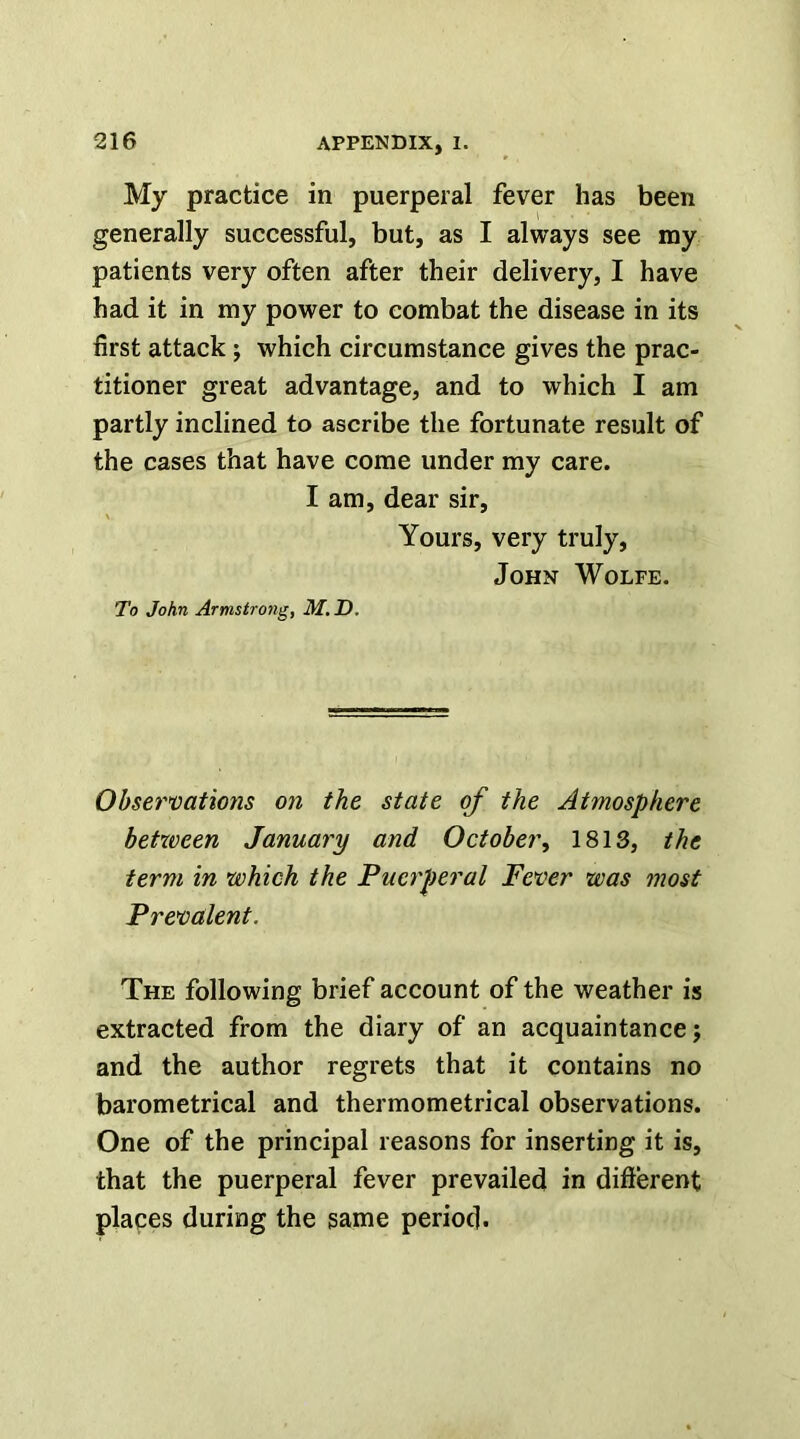 My practice in puerperal fever has been generally successful, but, as I always see my patients very often after their delivery, I have had it in my power to combat the disease in its first attack; which circumstance gives the prac- titioner great advantage, and to which I am partly inclined to ascribe the fortunate result of the cases that have come under my care. I am, dear sir, Yours, very truly, John Wolfe. To John Armstrong, M. D. Observations on the state of the Atmosphere between January and October^ 1813, the term in which the Puerperal Fever was most Prevalent. The following brief account of the weather is extracted from the diary of an acquaintance; and the author regrets that it contains no barometrical and thermometrical observations. One of the principal reasons for inserting it is, that the puerperal fever prevailed in difterent places during the same period.