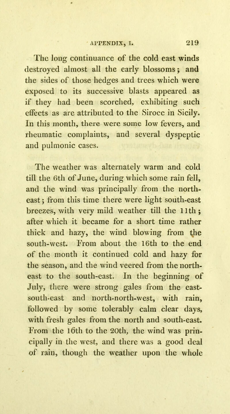 The long continuance of the cold east winds destroyed almost all the early blossoms; and the sides of those hedges and trees which were exposed to its successive blasts appeared as if they had been scorched, exhibiting such effects as are attributed to the Sirocc in Sicily. In this month, there were some low fevers, and rheumatic complaints, and several dyspeptic and pulmonic cases. The weather was alternately warm and cold till the 6th of June, during which some rain fell, and the wind was principally from the north- east ; from this time there were light south-east breezes, with very mild weather till the 11th j after which it became for a short time rather thick and hazy, the wind blowing from k^e south-west. From about the 16th to the end of the month it continued cold and hazy for the season, and the wind veered from the north- east to the south-east. In the beginning of July, there were strong gales from the east- south-east and north-north-west, with rain, followed by some tolerably calm clear days, with fresh gales from the north and south-east. From the l6th to the 20th, the wind was prin- cipally in the west, and there was a good deal of rain, though the weather upon the whole