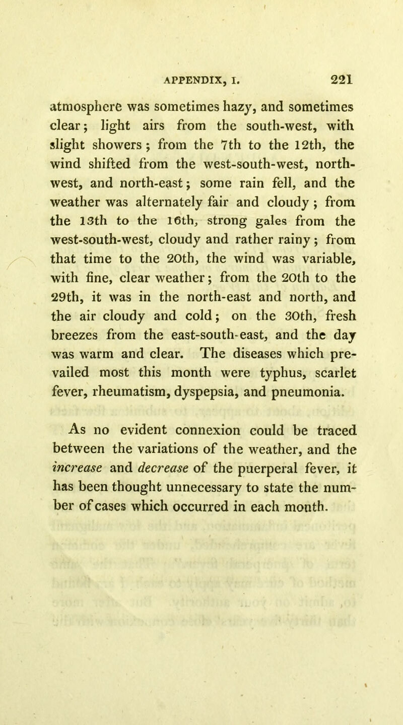 atmosphere was sometimes hazy, and sometimes clear; light airs from the south-west, with slight showers; from the 7th to the 12th, the wind shifted from the west-south-west, north- west, and north-e^st; some rain fell, and the weather was alternately fair and cloudy ; from the 13th to the I6th, strong gales from the west-south-west, cloudy and rather rainy; from that time to the 20th, the wind was variable, with fine, clear weather; from the 20th to the 29th, it was in the north-east and north, and the air cloudy and cold; on the 30th, fresh breezes from the east-south-east, and the day was warm and clear. The diseases which pre- vailed most this month were typhus, scarlet fever, rheumatism, dyspepsia, and pneumonia. As no evident connexion could be traced between the variations of the weather, and the increase and decrease of the puerperal fever, it has been thought unnecessary to state the num- ber of cases which occurred in each month.