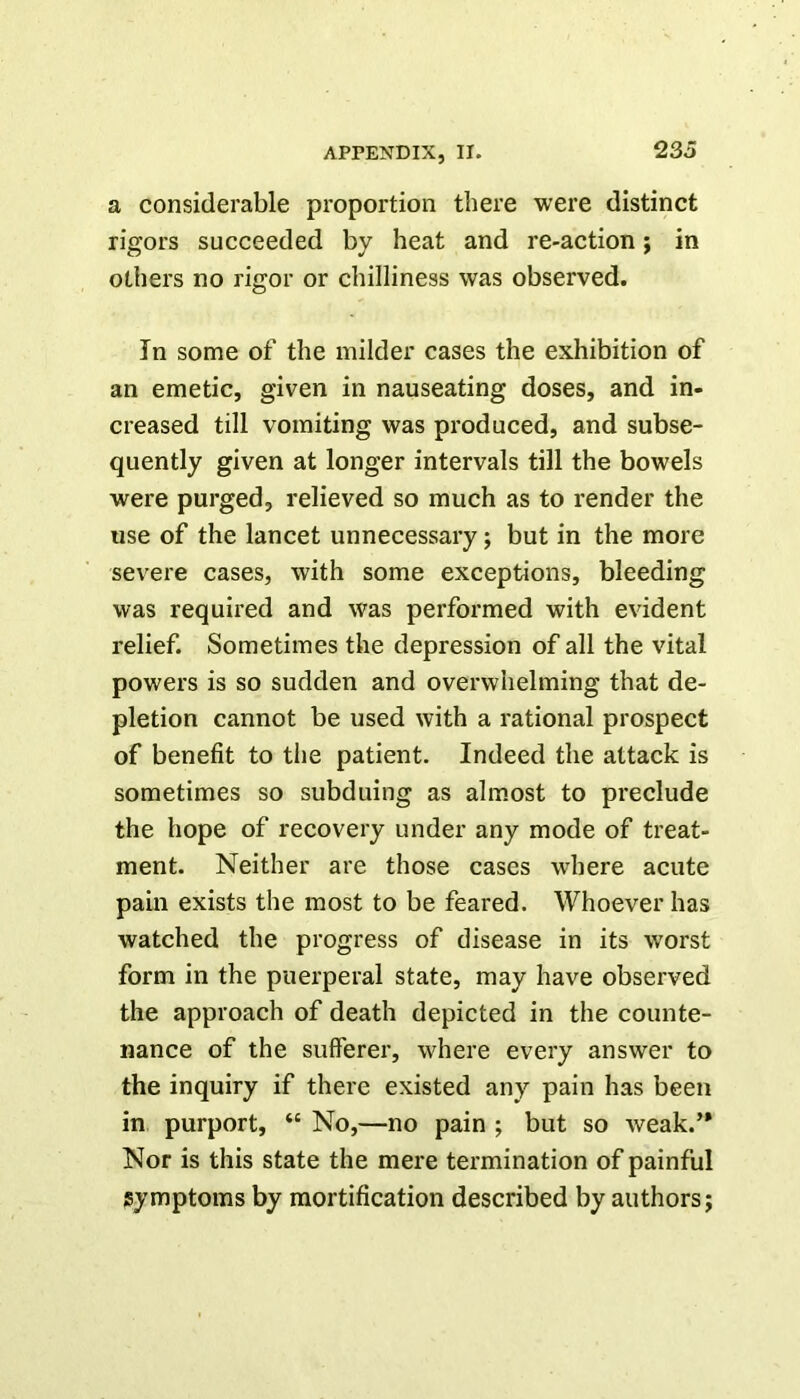 a considerable proportion there were distinct rigors succeeded by heat and re-action; in others no rigor or chilliness was observed. In some of the milder cases the exhibition of an emetic, given in nauseating doses, and in- creased till vomiting was produced, and subse- quently given at longer intervals till the bowels were purged, relieved so much as to render the use of the lancet unnecessary; but in the more severe cases, with some exceptions, bleeding was required and was performed with evident relief. Sometimes the depression of all the vital powers is so sudden and overwhelming that de- pletion cannot be used with a rational prospect of benefit to the patient. Indeed the attack is sometimes so subduing as almost to preclude the hope of recovery under any mode of treat- ment. Neither are those cases where acute pain exists the most to be feared. Whoever has watched the progress of disease in its worst form in the puerperal state, may have observed the approach of death depicted in the counte- nance of the sufferer, where every answer to the inquiry if there existed any pain has been in purport, “ No,—no pain ; but so weak.’* Nor is this state the mere termination of painful symptoms by mortification described by authors;