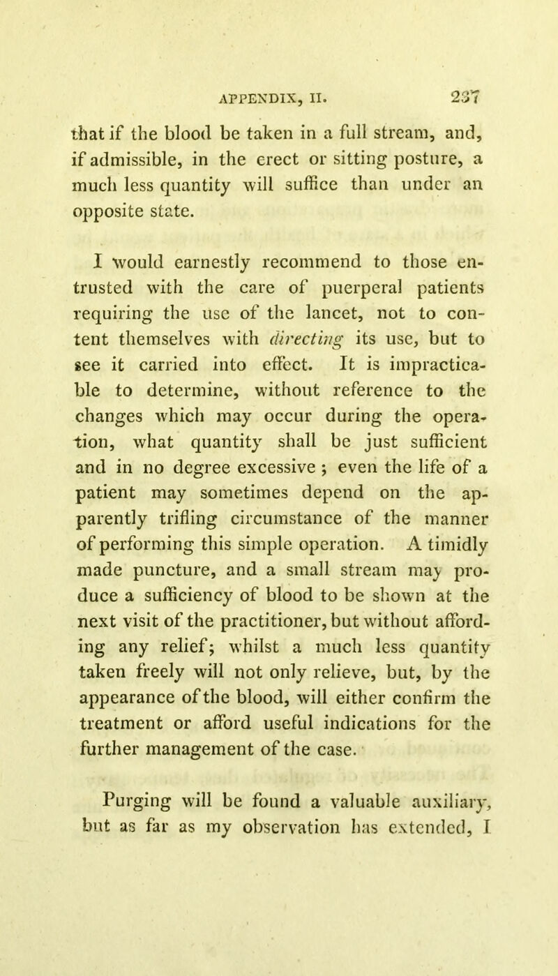 that if the blood be taken in a full stream, and, if admissible, in the erect or sitting posture, a much less quantity will suffice than under an opposite state. I would earnestly recommend to those en- trusted with the care of puerperal patients requiring the use of the lancet, not to con- tent themselves with directing its use, but to see it carried into effect. It is impractica- ble to determine, without reference to the changes which may occur during the opera- tion, what quantity shall be just sufficient and in no degree excessive ; even the life of a patient may sometimes depend on the ap- parently trifling circumstance of the manner of performing this simple operation. A timidly made puncture, and a small stream ma^ pro- duce a sufficiency of blood to be shown at the next visit of the practitioner, but without afford- ing any relief; w'hilst a much less quantity taken freely will not only relieve, but, by the appearance of the blood, will either confirm the treatment or afford useful indications for the further management of the case. Purging will be found a valuable auxiliary,
