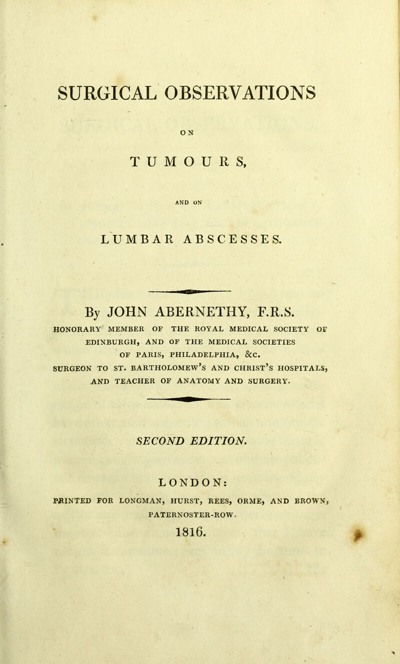 ON TUMOURS, AND ON LUMBAR ABSCESSES. By JOHN ABERNETHY, F.R.S. HONORARY MEMBER OF THE ROYAL MEDICAL SOCIETY OE EDINBURGH, AND OF THE MEDICAL SOCIETIES OF PARIS, PHILADELPHIA, &C. SURGEON TO ST. BARTHOLOMEW’S AND CHRIST’S HOSPITALS, AND TEACHER OF ANATOMY AND SURGERY. SECOND EDITION. LONDON: PRINTED FOR LONGMAN, HURST, REES, ORME, AND BROWN, PATERNOSTER-ROW. 1816. *