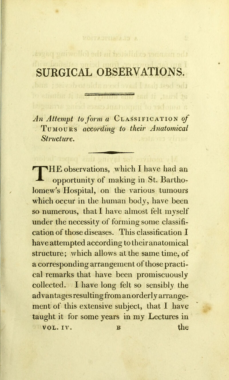 An Attempt to form a Classification of Tumours according to their Anatomical Structure. HE observations, which I have had an opportunity of making in St. Bartho- lomew's Hospital, on the various tumours which occur in the human body, have been so numerous, that I have almost felt myself under the necessity of forming some classifi- cation of those diseases. This classification I have attempted according to their anatomical structure; which allows at the same time, of a corresponding arrangement of those practi- cal remarks that have been promiscuously collected. I have long felt so sensibly the advantages resulting from an orderly arrange- ment of this extensive subject, that I have taught it for some years in my Lectures in vol. iv. b the