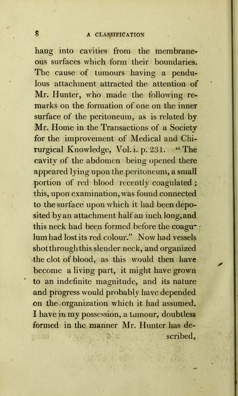 hang into cavities from the membrane- ous surfaces which form their boundaries. The cause of tumours having a pendu- lous attachment attracted the attention of Mr. Hunter, who made the following re- marks on the formation of one on the inner surface of the peritoneum, as is related bj Mr. Home in the Transactions of a Society for the improvement of Medical and Chi- rurgical Knowledge, Vol. i. p. 231. “ The cavity of the abdomen being opened there appeared lying upon the peritoneum, a small portion of red blood recently coagulated ; this, upon examination, was found connected to the surface upon which it had been depo- sited by an attachment half an inch long, and this neck had been formed before the coagu lum had lost its red colour.” Now had vessels shot through this slender neck, and organized the clot of blood, as this would then have become a living part, it might have grown to an indefinite magnitude, and its nature and progress would probably have depended on the organization which it had assumed. I have in my possession, a tumour, doubtless formed in the manner Mr. Hunter has de- , ■!> : scribed.