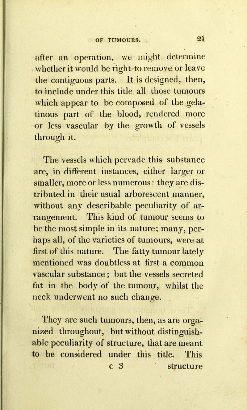 after an operation, we might determine whether it would be right to remove or leave the contiguous parts. It is designed, then, to include under this title all those tumours which appear to be composed of the gela- tinous part of the blood, rendered more or less vascular by the growth of vessels through it. The vessels which pervade this substance are, in different instances, either larger or smaller, more or less numerous * they are dis- tributed in their usual arborescent manner, without any describable peculiarity of ar- rangement. This kind of tumour seems to be the most simple in its nature; many, per- haps all, of the varieties of tumours, were at first of this nature. The fatty tumour lately mentioned was doubtless at first a common vascular substance; but the vessels secreted fat in the body of the tumour, whilst the neck underwent no such change. They are such tumours, then, as are orga- nized throughout, but without distinguish- able peculiarity of structure, that are meant to be considered under this title. This c 3 structure