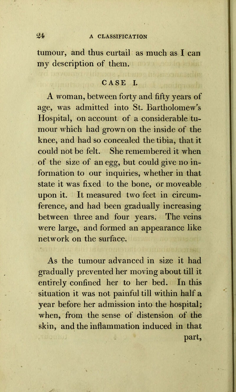 tumour, and thus curtail as much as I can my description of them. CASE I. A woman, between forty and fifty years of age, was admitted into St. Bartholomew's Hospital, on account of a considerable tu- mour which had grown on the inside of the knee, and had so concealed the tibia, that it could not be felt. She remembered it when of the size of an egg, but could give no in- formation to our inquiries, whether in that state it was fixed to the bone, or moveable upon it. It measured two feet in circum- ference, and had been gradually increasing between three and four years. The veins were large, and formed an appearance like network on the surface. As the tumour advanced in size it had gradually prevented her moving about till it entirely confined her to her bed. In this situation it was not painful till within half a year before her admission into the hospital; when, from the sense of distension of the skin, and the inflammation induced in that part,