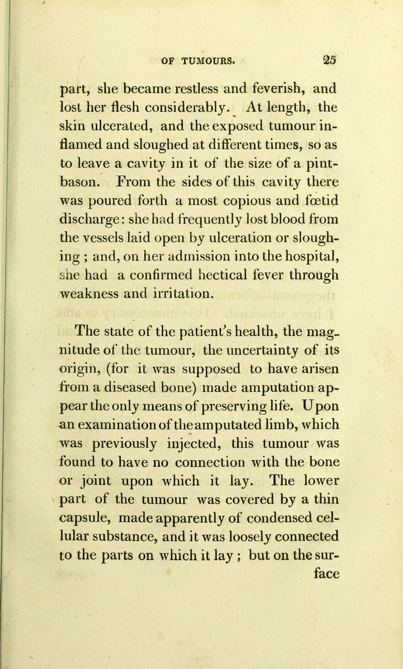 part, she became restless and feverish, and lost her flesh considerably. At length, the skin ulcerated, and the exposed tumour in- flamed and sloughed at different times, so as to leave a cavity in it of the size of a pint- bason. From the sides of this cavity there was poured forth a most copious and foetid discharge: she had frequently lost blood from the vessels laid open by ulceration or slough- ing ; and, on her admission into the hospital, she had a confirmed hectical fever through weakness and irritation. The state of the patient's health, the mag- nitude of the tumour, the uncertainty of its origin, (for it was supposed to have arisen from a diseased bone) made amputation ap- pear the only means of preserving life. Upon an examination of theamputated limb, which was previously injected, this tumour was found to have no connection with the bone or joint upon which it lay. The lower part of the tumour was covered by a thin capsule, made apparently of condensed cel- lular substance, and it was loosely connected to the parts on which it lay ; but on the sur- face