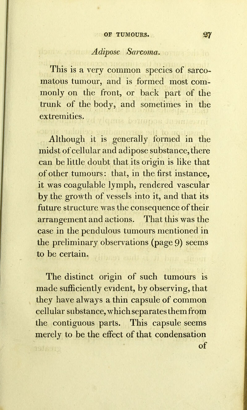 Adipose Sarcoma. This is a very common species of sarco- matous tumour, and is formed most com- monly on the front, or back part of the trunk of the body, and sometimes in the extremities. Although it is generally formed in the midst of cellular and adipose substance, there can be little doubt that its origin is like that of other tumours: that, in the first instance, it was coagulable lymph, rendered vascular by the growth of vessels into it, and that its future structure was the consequence of their arrangement and actions. That this was the case in the pendulous tumours mentioned in the preliminary observations (page 9) seems to be certain. The distinct origin of such tumours is made sufficiently evident, by observing, that they have always a thin capsule of common cellular substance, which separates them from the contiguous parts. This capsule seems merely to be the effect of that condensation of