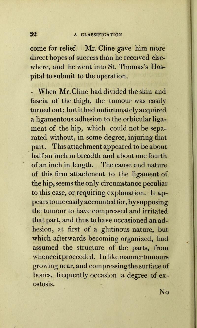 come for relief. Mr. Cline gave him more direct hopes of success than he received else- where, and he went into St. Thomas's Hos- pital to submit to the operation. - When Mr. Cline had divided the skin and fascia of the thigh, the tumour was easily turned out; but it had unfortunately acquired a ligamentous adhesion to the orbicular liga- ment of the hip, which could not be sepa- rated without, in some degree, injuring that part. This attachment appeared to be about half an inch in breadth and about one fourth of an inch in length. The cause and nature of this firm attachment to the ligament of the hip, seems the only circumstance peculiar to this case, or requiring explanation. It ap- pears to me easily accounted for, by supposing the tumour to have compressed and irritated that part, and thus to have occasioned an ad- hesion, at first of a glutinous nature, but which afterwards becoming organized, had assumed the structure of the parts, from whenceit proceeded. In like manner tumours growing near, and compressingthe surface of bones, frequently occasion a degree of ex- ostosis. No