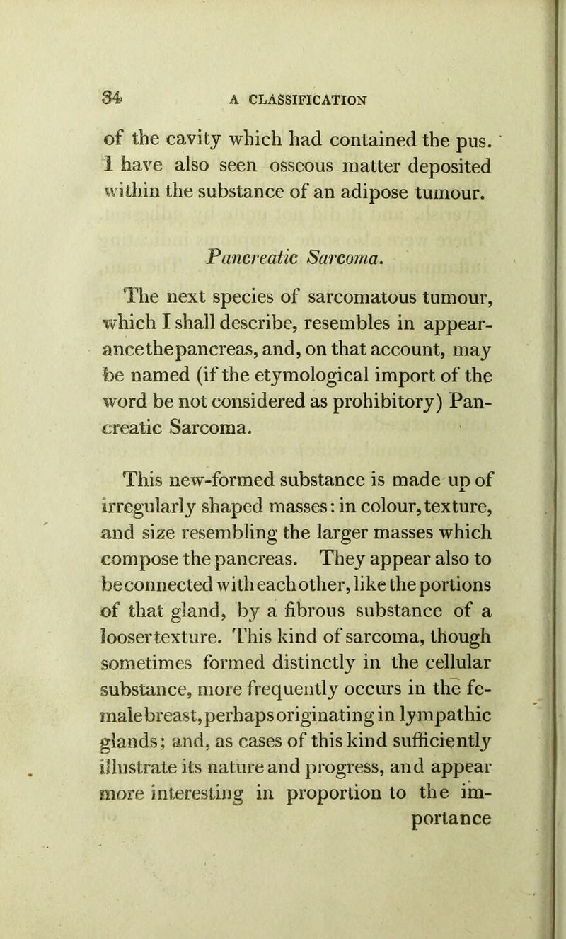 of the cavity which had contained the pus. I have also seen osseous matter deposited within the substance of an adipose tumour. Pancreatic Sarcoma. ‘The next species of sarcomatous tumour, which I shall describe, resembles in appear- ance the pancreas, and, on that account, may foe named (if the etymological import of the word be not considered as prohibitory) Pan- creatic Sarcoma. This new-formed substance is made up of irregularly shaped masses: in colour,texture, and size resembling the larger masses which compose the pancreas. They appear also to be connected with each other, like the portions of that gland, by a fibrous substance of a loosertexture. This kind of sarcoma, though sometimes formed distinctly in the cellular substance, more frequently occurs in the fe- male breast, perhaps originating in lympathic glands; and, as cases of this kind sufficiently illustrate its nature and progress, and appear more interesting in proportion to the im- portance