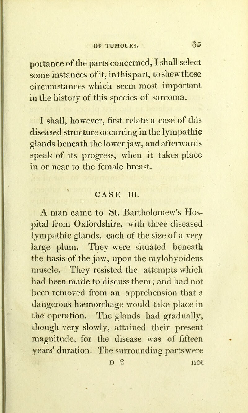 portance of the parts concerned, I shall select some instances of it, in this part, to shew those circumstances which seem most important in the history of this species of sarcoma. I shall, however, first relate a case of this diseased structure occurring in the lympathic glands beneath the lower jaw, and afterwards speak of its progress, when it takes place in or near to the female breast. CASE III. A man came to St. Bartholomew's Hos- pital from Oxfordshire, with three diseased lympathic glands, each of the size of a very large plum. They were situated beneath the basis of the jaw, upon the mylohyoideus muscle. They resisted the attempts which had been made to discuss them; and had not been removed from an apprehension that a dangerous haemorrhage would take place in the operation. The glands had gradually, though very slowly, attained their present magnitude, for the disease was of fifteen years’ duration. The surrounding parts were d 2 not