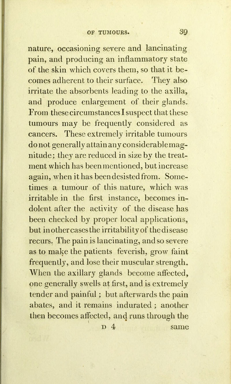 nature, occasioning severe and lancinating- pain, and producing an inflammatory state of the skin which covers them, so that it be- comes adherent to their surface. They also irritate the absorbents leading to the axilla, and produce enlargement of their glands. From these circumstances I suspect that these tumours may be frequently considered as cancers. These extremely irritable tumours do not generally attain any considerable mag- nitude; they are reduced in size by the treat- ment which has been mentioned, but increase again, when it has been desisted from. Some- times a tumour of this nature, which was irritable in the first instance, becomes in- dolent after the activity of the disease has been checked by proper local applications, but in other cases the irritability of thedisease recurs. The pain is lancinating, and so severe as to make the patients feverish, grow faint frequently, and lose their muscular strength. When the axillary glands become affected, one generally swells af first, and is extremely tender and painful; but afterwards the pain abates, and it remains indurated ; another then becomes affected, and runs through the d 4 same