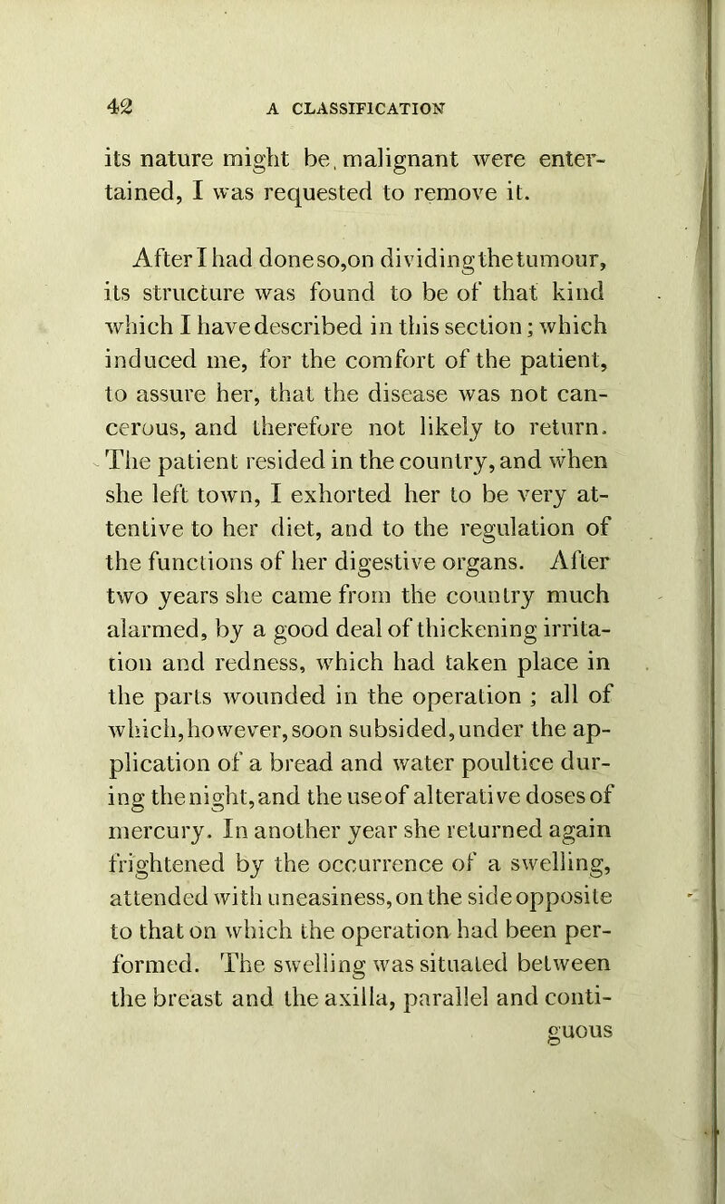 its nature might be, malignant were enter- tained, I was requested to remove it. After I had doneso,on dividingthetumour, its structure was found to be of that kind which I have described in this section; which induced me, for the comfort of the patient, to assure her, that the disease was not can- cerous, and therefore not likely to return. The patient resided in the country, and when she left town, I exhorted her to be very at- tentive to her diet, and to the regulation of the functions of her digestive organs. After two years she came from the country much alarmed, by a good deal of thickening irrita- tion and redness, which had taken place in the parts wounded in the operation ; all of which,however,soon subsided,under the ap- plication of a bread and water poultice dur- ing the night, and the use of alterative doses of mercury. In another year she returned again frightened by the occurrence of a swelling, attended with uneasiness, on the side opposite to that on which the operation had been per- formed. The swelling was situated between the breast and the axilla, parallel and conti- guous