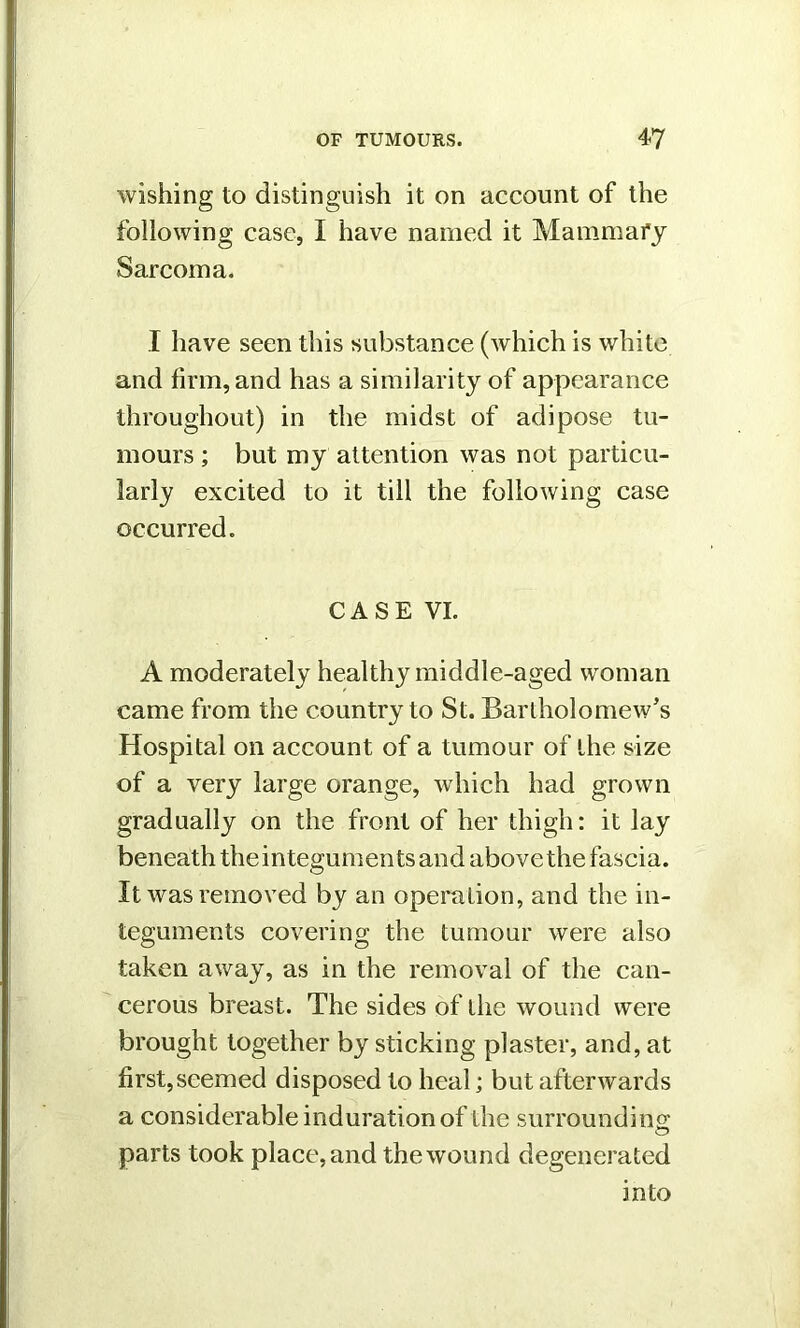 wishing to distinguish it on account of the following case, I have named it Mammary Sarcoma. I have seen this substance (which is white and firm, and has a similarity of appearance throughout) in the midst of adipose tu- mours ; but my attention was not particu- larly excited to it till the following case occurred. CASE VI. A moderately healthy middle-aged woman came from the country to St. Bartholomew's Hospital on account of a tumour of the size of a very large orange, which had grown gradually on the front of her thigh: it lay beneath the integuments and above the fascia. It was removed by an operation, and the in- teguments covering the tumour were also taken away, as in the removal of the can- cerous breast. The sides of the wound were brought together by sticking plaster, and, at first,seemed disposed to heal; but afterwards a considerable induration of the surrounding: parts took place, and the wound degenerated into