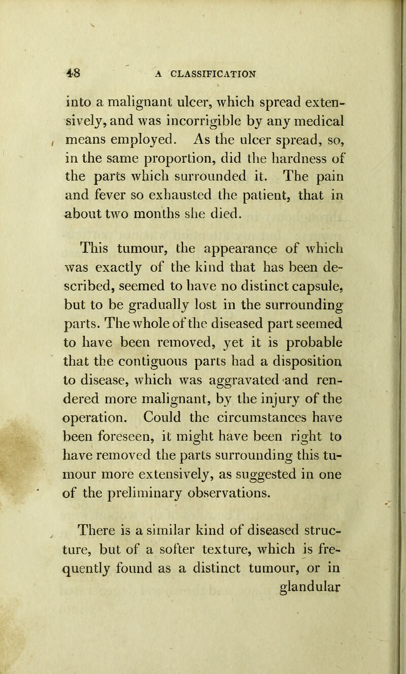 into a malignant ulcer, which spread exten- sively, and was incorrigible by any medical means employed. As the ulcer spread, so, in the same proportion, did the hardness of the parts which surrounded it. The pain and fever so exhausted the patient, that in about two months she died. This tumour, the appearance of which was exactly of the kind that has been de- scribed, seemed to have no distinct capsule, but to be gradually lost in the surrounding parts. The whole of the diseased part seemed to have been removed, }ret it is probable that the contiguous parts had a disposition to disease, which was aggravated and ren- dered more malignant, by the injury of the operation. Could the circumstances have been foreseen, it might have been right to have removed the parts surrounding this tu- mour more extensively, as suggested in one of the preliminary observations. There is a similar kind of diseased struc- ture, but of a softer texture, which is fre- quently found as a distinct tumour, or in glandular